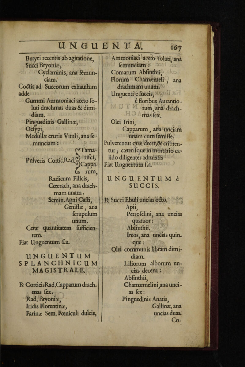 \6‘j \ > V Butyri recentis ab agitatione. Succi Bryonia?, Cyclaminis, ana femun- ciam. Co(5tisad Succorum exhauftum adde Gummi Ammoniaci aceto fo- luti drachmas duas & dimi¬ diam. ' Pinguedinis Gallinae, ’ Oelypi, Medulla? cruris Vituli, ana fc- munciam: p r^Tama- Pulveris Cortic.Rad.^^^'^^^^ & rum, Radicum Filicis, Ceterach, ana drach* mam unam • Sernin.Agni Cafti, Gcnifla?, ana fcrupulum unum. Cera? quantiutem (ufficien- tem. Fiat Unguentum Ca. I UNGUENTUM SPLANCHNICUM MAGISTRALE.: R: CorticisRad.Capparum drach¬ mas lex. Rad. Bryonia?, Iridis Florentina?, Farina? Sem. Foeniculi dulcis. . r f Ammoniaci acjtto fcluti^ana lemunciatri r ^ = -u Comarum Abfinthii? Flomna Chamxittcli’, ana drachrti^unattt.-'- Unguenti e fuccis,-^a '^^ ^ e floribiis Aurantio- i - [J i M tutn,aha^drach- .Hv ^ masfix. Olei Irini, Capparum, atta^unciam ■ unam cum femifle.^ Pulverentur qux deccr,^ cribren¬ tur • ca?terifque iri inortario ca¬ lido diligenter admixtis Fiat Unguentum f.a. • ✓ U NGU ENTU M i SUCCIS. R: Succi Ebiili uncias «Sto. ■ Apii, H Petrofclini, ana uncias quatuor: < ; ‘ Ablinthii, Ireos,ana uncias quiiu que: ^ ^ Olei communis libram dimi¬ diam. Liliorum alborum un- ; cias decem: Ablinthii, Chama?mclini,ana unci¬ as fex: Pinguedinis Anatis, Gallina?, ana uncias duas. Co-