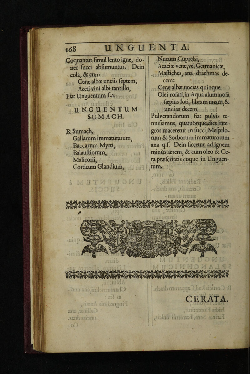 ,<j8 U N G U Coquantur fimul lento igne, do¬ nec (iicci abfumuntur. Dein cola, & cum pr Cerae albae unciis ftptem, Aceti vini albi tantillo, ‘ Fiat Unguentum Ca. ^fii • \' • UNGUENTUM S U M A C H. R Sutnach, H ^ Gallarum immaturarum, Baccarum Myrti, . Balauftiorum, Malicorii, Corticum Glandium, E N T A. Nucum Cupjre]£i, ; hQ%z\2^ verae^jvcl Germanicae, Maftiches, ana drachmas de¬ cem: • ' Cerae albae uncias quinque. Olei rofati,in Aqua aluminola faepius loti, libram unajn,dc uncias decem. ; Pulverandorum fiat pulvis te- nuilsimus, quatuorqucidies inte¬ gros maceretur in fucci Melpilo- rum & Sorborum immaturorum ana q.f. Dein ficcetur ad ignem minus acrem, & cum oleo & Ce¬ ra praefcriptis coque in Unguen¬ tum. C E RATA.