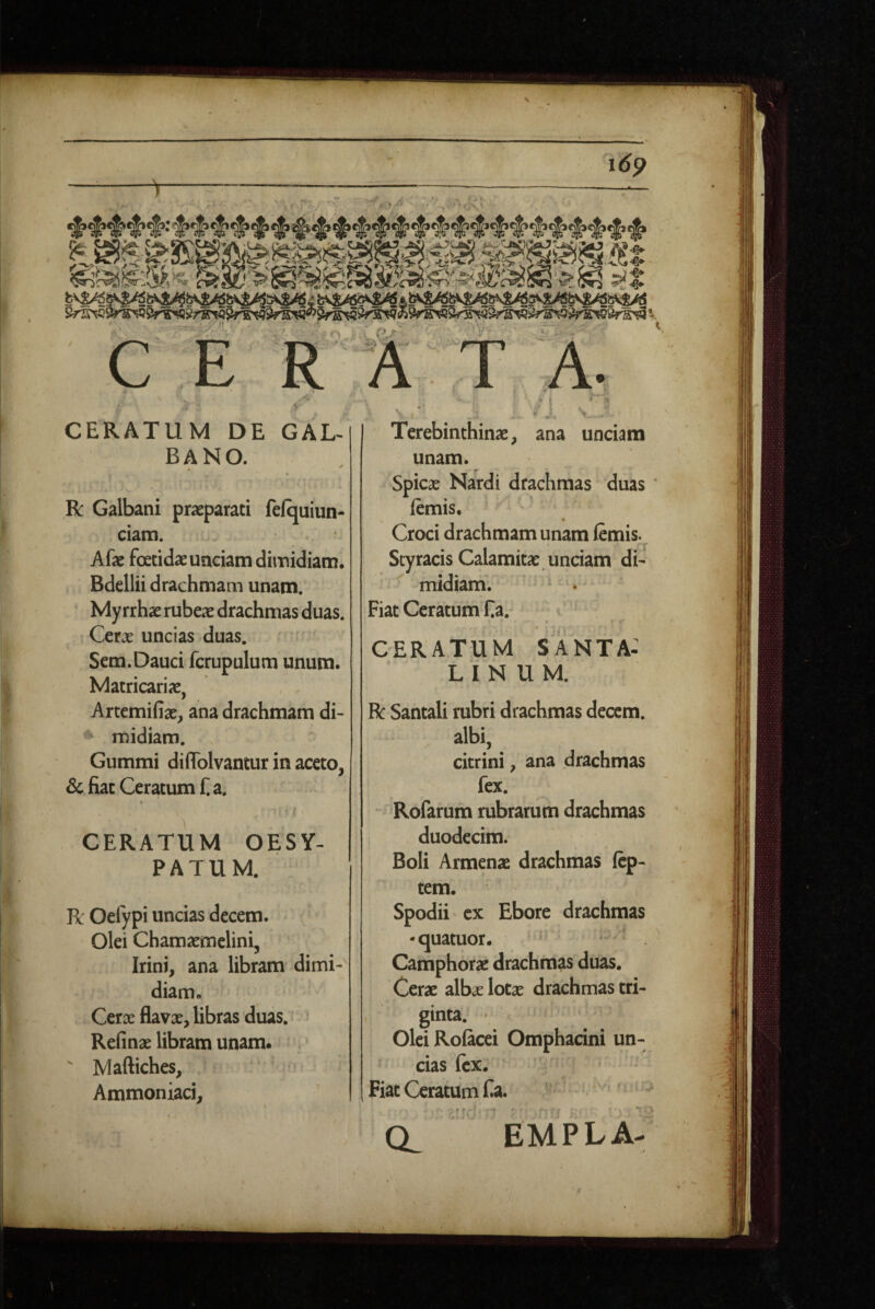 i,^ 'i6p r «..> • - - ■ > ^ ■ -n i: ■■ CERATUM DE GAL¬ BANO. R Galbani praeparati fefquiun- ciam. Afae foetidae unciam dimidiam. Bdellii drachmam unam. Myrrhae rubeae drachmas duas. Cerx uncias duas. Sem.Dauci fcrupulum unum. Matricariae, Artemifiae, ana drachmam di- ♦ midiam. Gummi diffolvantur in aceto, & fiat Ceratum f a. ^ t CERATUM OESY- PATUM. Pc Oefypi uncias decem. Olei Chamaemelini, Irini, ana libram dimi¬ diam. Cerae flavx, libras duas. Reiinae libram unam* ' jVlaftiches, Ammoniaci, ^ ' A ( . ' L '^1 Terebinthinae, ana unciam unam. Spicae Nardi'drachmas duas femis. ' ^ Croci drachmam unam femis. Styracis Calamitae unciam di- ^ midiam. Fiat Ceratum Ea. ^ CERATUM Santa: LINUM. R Santali rubri drachmas decem. . albi, citrini, ana drachmas fex. 'Rofarum rubrarum drachmas duodecim. Boli Armenae drachmas ftp- tem. Spodii cx Ebore drachmas •quatuor. * ^ . Camphorae drachmas duas. Cerae albje lotae drachmas tri¬ ginta. ' Olei Roficei Omphacini un¬ cias fex. Fiat Ceratum Ea. - • f. CL EMPLA-