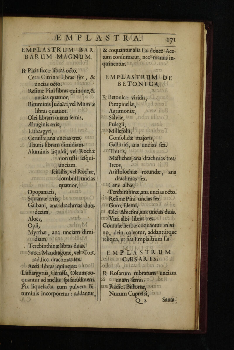 EMPLASTRUM BAR-’ BARUM .MAGNUM. • • • t ' f’ ' . ' . < • R Picis ficcx libras oAo. '' CerxCitrinx^^libras ftx, & uncias o6to.^ * ' n.ir > Rcfinae Pini libras quinque,& uncias quatuor. i Bituminis Judaici,vel Mumias, libras quatuor. Olei libram unam lemis, iEruginis aeris, Lithargyri, ‘ ^ - Ceruflx,ana uncias tres? ’ - Thuris libram dimidiam» Aluminis liquidi, vel Rochx nonufti felqui- unciam. fcilsilis, vel Rochae, combiifti uncias quatuor.!' Opopanacis, s ib Squamse aeris, ?»j>; > Galbani, ana' drachma^ duor i V!fTdecim. 3s?iin- Aloes, * Opii, ,7wb‘r^M Myrrhae, ana unciam*dimi- 'i' diam. >1 ^ ‘ , Terebinthinae libras dua^S • , ^ucci Mandragorae, vel >Cort. rad.ficc. drachmas fejti - Aceti* libras quinque; olfDiiH LitKai^yrus, ^r^a, OlcuiH<^o- quantur ad mellis ‘-'iplsituUinem. Pix liquefada cum pulvere Bi-» tuminis incorporetur; addantur. 8c coquantur alia Ha^donec^^Ace¬ tum confumatur, nce^manus in- qiiinentur.''-?* ■ • EMPLASTRUM-DE BETONICA. .L R Betonicae viridis, • ' Pimpiiiellae,* • dj.rol Agrimoniae, o ra-/ iK -.b -‘‘Salviae, ) Pulegii, . «Millefolii*! i • bnir!- Confolidae majoris, '-'j Galhtrici, ana uncias' ftxv •‘^^Thuris, ' - ^ Maftiches, arta'drachmias'tres; Ireos, . i - * ?.r • Ariftoloehiae rotundae, ana drachmas fex. ^ -'Cerx albx, - •Tcrebinthinx,ana uncias odiol Refinae Pini uncias fex.' - ^ • Gum. Ekmi, ' ni Olei Abietfoi^ana luridas diiab. rns Vini albi* libras i rvih Gofntufae hefbx coquantur in.vi¬ no, dein colentur, addantiirquc reliqua, ut fiat Emplaftrum fia. emp1:A ^trum xtii2R:or:^CLdBSARTSL .1 - .. oilc'1 ^ 7; n .no^: R Rofarum rubrarum* f'tanciam ^ 21 rijnam -femis» - ^ b ^n^Radfc/Bifeortae, '^nir. Nucum Cupr^fsiJ' 0^2 Santa^ I