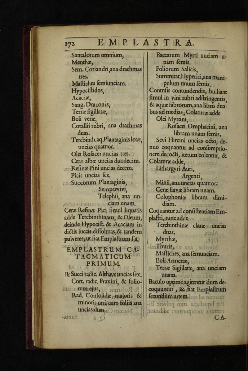 ijz Sancalorum omnium. Menthae, Sem. Coriandri,ana drachmas tres. MaAiches iemiunciam. Hypociftidos, Acaciae, Sang. Draconis, Terrae figillatae. Boli verae, Corallii rubri, ana drachmas duas. Terebinth.aq.Plantaginis lotae, uncias quatuor. Olei Ro&cei uncias tres. Cerae albae uncias duodecim. /> Refinae Pini uncias decem. Picis uncias ftx, ; Succorum' Plantaginis, Sempervivi, Telephii, ana un- .V 1 ciamunam. Cerae Refinae Pici fimul liquatis adde Terebinthinam, & Oleum, ,deinde Hypocift. & Acaciam in didis fuccis.diffolut^,6c tandem, pulvercsjut fiat Emplaftrum Ta» ASTRUM CA-i T A G M A TIC U M i , PRIMUM. IV’ ■ .1 ^ i R Succi radie. Alth^ uncias lex, Cort. radie. Fraxini, & folio- m..bi.rum;(cjus,; . Rad. Confoljdaefmajoris & minorkunji} purxv/o^^ ana uncias^asiu: . 1 | Baccarum Myrti unciam u- nam lemis. Foliorum Salicis, Summitat.Hyperici,ana mani¬ pulum unum lemis. Contufis contundendis, bulliant fimul in vini rubri adftringentis, & aquae fabrorum,ana libris dua¬ bus ad medias j Colaturae adde Olei Myrtini, Rolacei Omphacini, ana libram unam lemis. Sevi Hircini uncias odo, de- nuo coquantur ad conliimpcio- nem decodi, iterum colentur, 3c Colaturae adde. Lithargyri Auri, Argenti, Minii,ana uncias quatuor; t Cerae, flavae libram unam. Colophoniae libram dimi¬ diam. Coquantur ad confiftentiamEm- plaftri, tunc adde Terebinthinae clarae uncias duas. Myrrhae, irriThuns, » Maftiches, ana lemunciam. BoliArmenae, . Terrae Sigillatae, ana unciam unam. Baculo optime agitentur dum de¬ coquuntur , Jfiat Emplaftrum fecundum artem.^ r. i n-iJO : '.od '' CA-