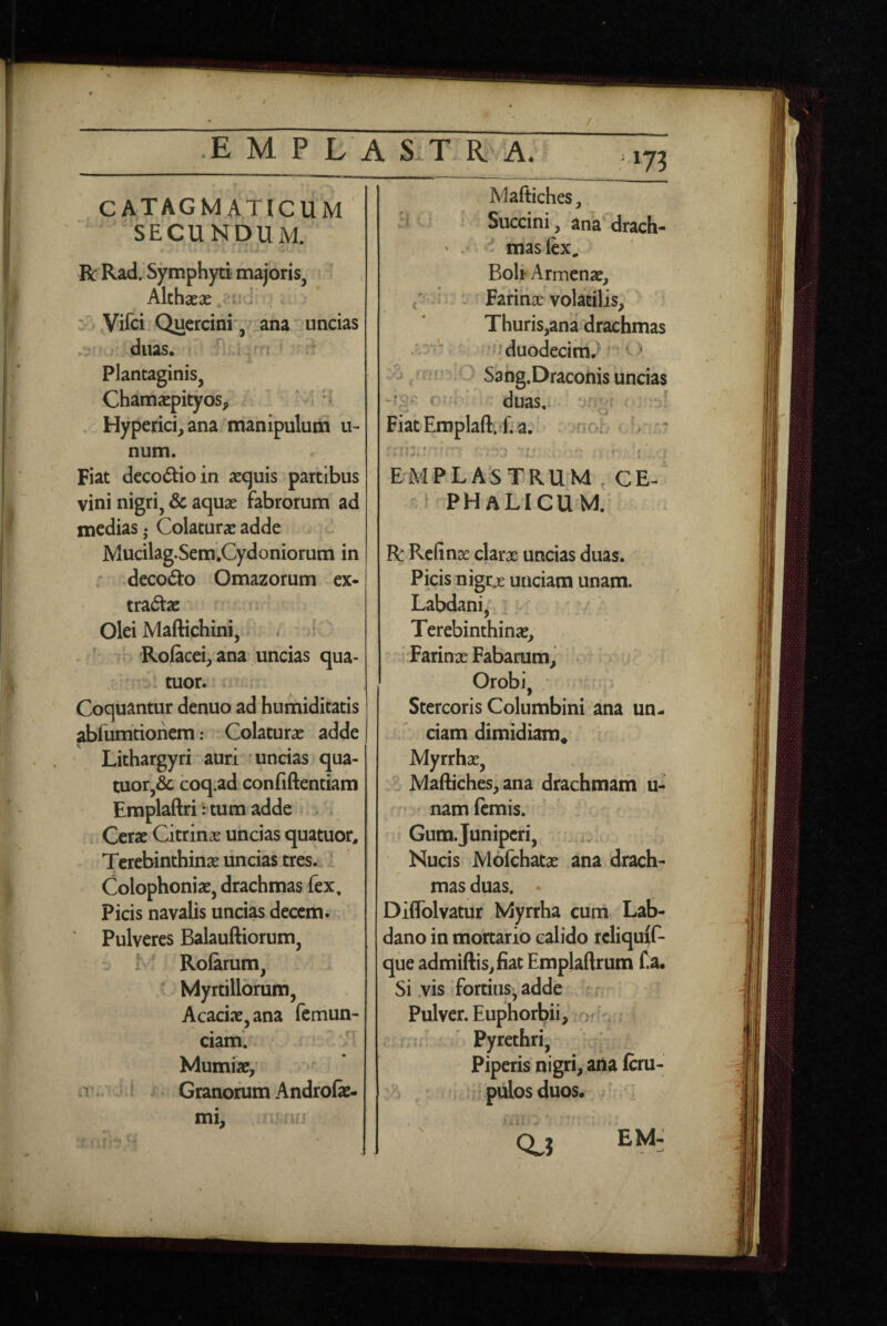 / E M P L A S.T R'. A. m cATAGM ATICUM ' SECUNDUM. R Rad. Symphyti majoris, Alchseac - ■ - w. Vifci Quercini', ana uncias 'M 'duas. , d Plantaginis, Chamaepityos, • ' • H Hyperici,ana manipulum u- num. Fiat decodioin aequis partibus vini nigri, & aquae fabrorum ad medias • Colaturae adde Mucilag.Sem.Cydoniorum in ; decod:o Omazorum ex¬ tractae ir' Olei Maftichini, . ' V Rolacei, ana uncias qua- -tuor. . Coquantur denuo ad humiditatis abiumtionem: Colaturae adde Lithargyri ■ auri'' uncias qua- tuor,& coq.ad confidentiam Emplaftritum adde . . Cerae Citrinae uncias quatuor. Terebinthinae uncias tres.- Colophoniae, drachmas fex. Picis navalis uncias decem. Pulveres Balauftiorum, { f* Rolamm, ' Myrtillbrum, Acaciae, ana femun- ciam. Mumiae,' ! j ^ Granorum Androfae- mi, . ui . Maftiches, Succini, ank drach- ' mas fex. Boli* Armenae, i > Farinae volatilis, Thuris,ana drachmas ? duodecim.^ ^ /afn:0 Sang.Dracohis uncias c-i ' - duas, - Fiat’Emplafl:.«fia. vnoh EMPLASTRUM , CE- -phalicum; R RcGnae clarae uncias duas. Picis nigcjE unciam unam. Labdani,', _ Terebinthinae, ' Farinae Fabarum, .:v/ ^ . Orobi, ' ^ Stercoris Columbini ana un¬ ciam dimidiam. ■ Myrrhae, Maftiches, ana drachmam u- • namfemis. Gum. Juniperi, i.. Nucis Mofchatae ana drach¬ mas duas. Diflblvatur Myrrha cum Lab- dano in mortario calido rcliqu^f- que admiftis,fiac Emplaftrum f.a« Si .vis'fortius, adde r Pulver. Euphorbii, ; > r - ’ Pyrethri, Piperis nigri, ana Icru- i pulosduos. Q.J