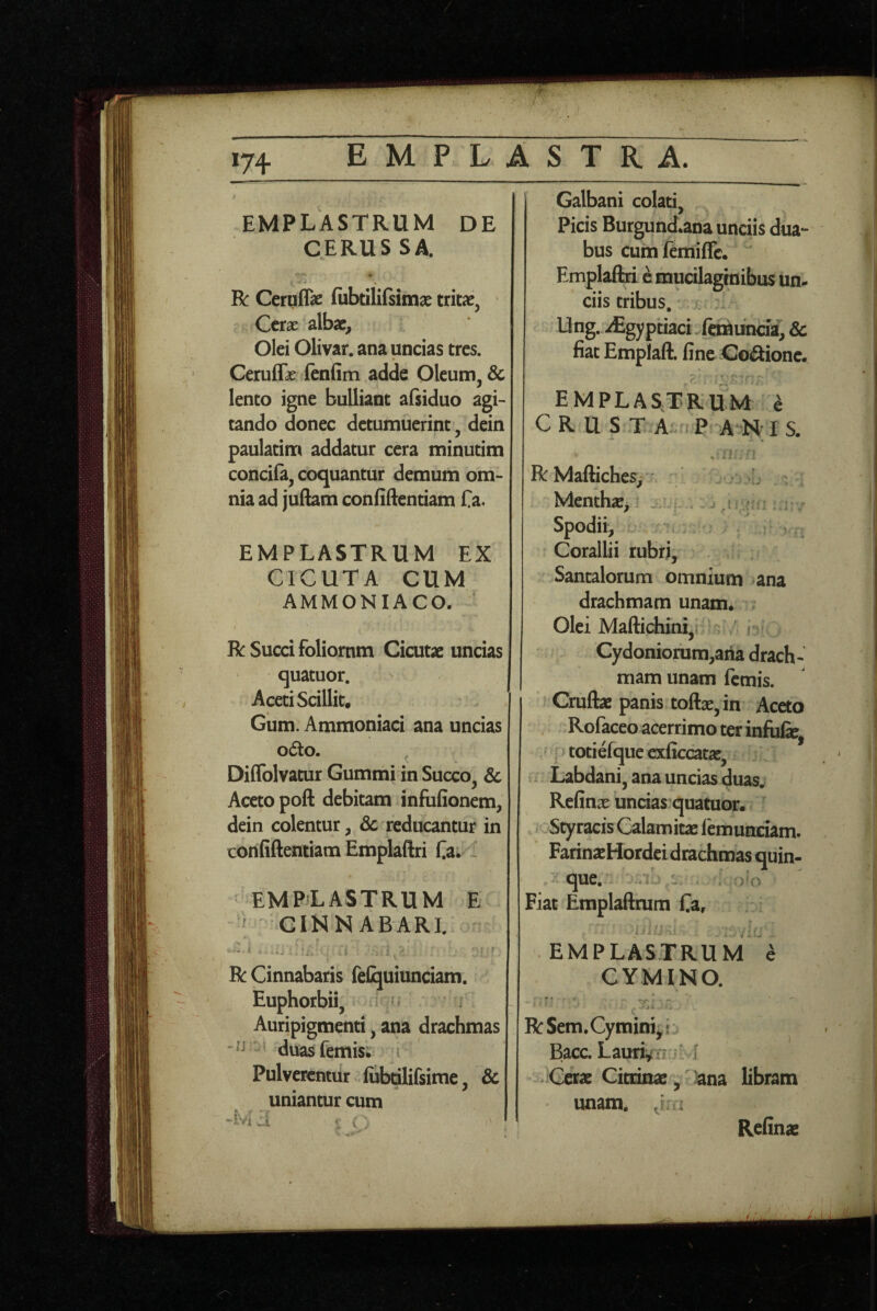 174 EMPLASTRUM DE CERUSSA. R: Ceruflae fubtililsitnse Cerae albae. Olei Olivar. ana uncias tres. Cerufli (enfim adde Oleum, & lento igne bulliant afsiduo agi¬ tando donec detumuerint, dein paulatim addatur cera minutim concifa, coquantur demum om¬ nia ad juftam confidentiam Ca, EMPLASTRUM EX CICUTA CUM AMMONIACO. R Succi foliornm Cicutae uncias quatuor. Aceti Scillit. Gum. Ammoniaci ana uncias o6lo. Diflblvatur Gummi in Succo, 3c Aceto poft debitam infufionem, dein colentur, & reducantur in confidentiam Empladri fia. : EMPiLASTRUM E ^ CINNABARI. R Cinnabaris feCjuiunciam. Euphorbii, ^ Auripigmenti, ana drachmas duasfemis; Pulverentur lubtilifsime, & uniantur cum J. ' % (■- Galbani colati. Picis Burgund*ana unciis dua¬ bus cum ftmiffe. Empladri e mucilaginibus un^ ciis tribus, * Ung. iEgyptiaci ftmtinda, & fiat Emplad. fine Cocione. emplastrum ^ CRUST A fP A-N;IS. R Madiches, L Menthae,: ^ ^ , Spodii, Corallii rubri, Santalorum omnium ana drachmam unam. . Olei Madichini, , [ Cydoniorum,aha drach¬ mam unam femis. Crudae panis todoe, in Aceto Rofaceo acerrimo ter infulie, totiefque exficcatae, Labdani, ana uncias duas. Refinae uncias quatuor. Styracis Calamitae lemunciam. FarinaeHordei drachmas quin- - que. m Fiat Empladrum fia, .j EMPLASTRUM e CYMINO. » ■ * * RSem. Cymini,? Bacc. Lauri^T?M Cerae Cioinae, 'ana libram unam, Refinae