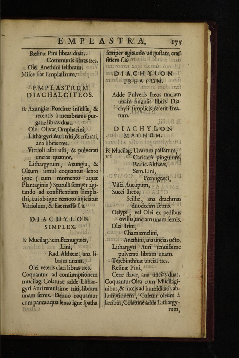 EM P L A ST MA, »75 Refina^ Pini libras diias;- Communis librastres. . Old Ancthiiii felibrami ^ ^ ^ Mifcc fiat Emplaftrum/ ^ ‘g ^EMPLASTRUM DIACHALCITEOS. R Axungiae Porcinae infiilfae, & recentis a membranis pur¬ gatae libras duas. -n ' Olei Olivar.Omphacinv Lithargyri Auri triti,& cribrati, ana libras tres. ' ( Vitrioli albi ufti, 6c pulvcrati uncias quatuor. » Lithargyrum, Axungia, & Oleum fimul coquantur lento igne (cum momento aquae Plantaginis ) Spatula (emper agi¬ tando ad confiftentiam Empla- flri, cui ab igne remoto injiciatur Vitriolum, & fiat maffa f. a. ' • * p I A C H Y, L P N simplex:''»''^''* R Mucilag.Sem.FoenugraEci> Lini, Rad. Althaeae ^ ana li¬ bram Unaiinir, ' Olei veteris clari libras tres,- Coquantur ad confumpti^tiem mucilag. Colaturae adde Lithar¬ gyri Auri tenuifsime triti, libram unapa (anis. Denuo coquantur cum pauca aqua lento igne fpatha ^a^hpa'^it^ndio adijtuAam craP * 3^X11. :£i’ . C'£rriujciir ' j T^/D LA,e H Y L'OiN : nr \yj\ Adde Pulveris Ireos unciam unahi lingulis libris Dia- > chylr ^|nplicisi& erit Irea- tum.‘ D I AC H Y LON .^rr,»r- '.rM•A’G N'U-M. • 'slh. ' o fe Mucilag; Uvarum paflarum^*'^ ' '^-^^CariCarfi pitiguiuftt. ‘ Radie. Althaeae, Sein.Lini, 3PU CT ^ A , / r -J jtaeci,^ ^ ^ Vifei Aucupiim, p j . 4 3 Succi Ireos^ 1 » 11: > Scillae; ana drachmas ^ •« 1» ‘■-11 : .^diiodecim l^isL ^ ^ Oeiypi J vel Olei ex pedibus ovillis,iinciam unam (emis. Olei^Irini, n Ghamaemclini, , c i rr 1 Ahethini,ana uncias odio. Lithargyri Auri- tenuifsime pulverati libram unam. - Terebinthinae uiicias tres. Refinae Pini,-' * Cerae flavae, ana ttnei^? duas. Coquantur Olea cum Miicilagi' nibus,& (iiccisad humiditads ab- furnptibnern'^. Coletur ^olciim a faecibus,Gdlattirae adde Lichargy-