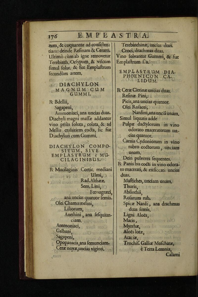 17<J isjin, & cog^ntar ad confifteni tiam: deinde Refinatn &; Ceranii. Ultimo cum ab igne icmovetur Terebinth. Oefypum, .& vifcum fimul folut. & nat Emplaftrum fecundiim artem, * diachylon .magnum cum GUMMI. R: Bdellii, Sagapeni, Ammoniaci, ana uncias duas. Diachyli magni maflae addantur vino prius foluta, colata, 3c ad Mellis crafsitiem coda, fic fiat Diachylon cum Gummi. DIACHYLON COMPO¬ SITUM, SIVE emplastrum e MU- CILAGINIBUS.'' ^ R Mucilaginis^ Cortic. mediani , y,, Ulmi- i , -Rad,Althaeae, Sem. Lini, Fcjenugraeci, ^ ana.uncias quatuorifemis. Olei Chamaemelini, Liliorum, Anethini, ana felquiun- ciam. Ammoniaci, Galbani, ,S^apen^ ' Opopanacis^anafcmunciam. Cctac novae,uncias viginti. Tercbmthinae; uncias duaS. t Grociiidrachnfras duas. Vino folvantur Gummi* & fiat Em plaftrum - £ a. Inn emplastrum DIA- PHOE NICON CA¬ LIDUM. R Cerae Citrinae uncias duas. Refinae Pinip u * Picis,ana uncias quatuor. Olei Rofacei, \ Nardini,anauncia unam. Simul liquatis adde Pulpae dadylorum in vino odorato maceratorum iiOr cias quatuor. Carnis Cydoniorum in vino -r ^ rubro codorura ^ unciam - ' - unam. Dein pulveres (equentes. R Panis bis codi in vino odora¬ to macerati, 6c exficcati uncias duas. Maftiches, undam unam. Thuris, Abfinthii, Rolarum rub*, Spicae Nardi, ana drachmas duas femis. Ligni Aloes, Macis, , Myrrhae, Aloes lotae, Acaciae, TrochiC Galliae Molchatae, e Terra Lemnia, Calami