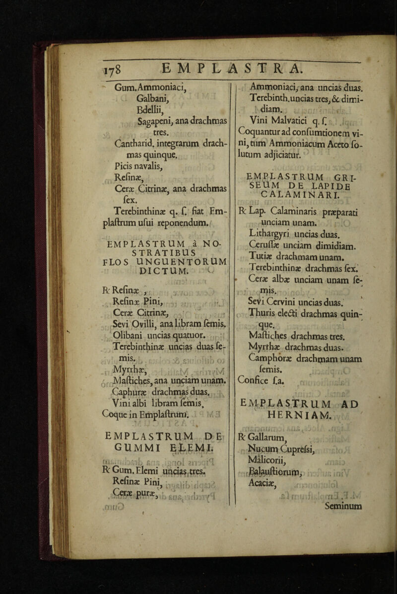 lyS EMPLASTRA. Gum.Ammoniaci, Galbani^ Bdellii, Sagapeni; ana drachmas tres. Cantharid. integrarum drach¬ mas quinque. Picis navalis, Refinae, Cerx Citrinse, ana drachmas fex. Terebinthinae q. f. fiat Em- plaftrumufui reponendum. EMPLASTRUM a N O- STRATIBUS flos unguentorum DICTUM. C 1 R:Refinae i ^ Refinx Pini, : / | Cerae Cicrinae, Sevi Ovilli, ana libram ftmis, Olibani uncias quatuor. Terebinthinae uncias duasfe- .. Myrrhae, mv;, I,i' jVlaftiches.ana unciam unam. •Jf-. ’ Caphurae drachm^as duas. Vini albi libram (emis. Coque in Emplaftrura. a .7 I Ammoniaci/ana uncias duas. Terebinth.uncias tres, & dimi¬ diam. Vini Malvatici q. C Coquantur ad confumtionem vi¬ ni, tum Ammoniacum Aceto fo- lutum adjiciatur. EMPLASTRUM GRI¬ SEUM DE LAPIDE CALAMINARI. RLap. Calaminaris praeparati unciam unam. Lithargyri uncias duas. CeruflTae unciam dimidiam. Tutiae drachmam unam. Terebinthinae drachmas lex. ^ Cerae albae unciam unam (c- : Ws. Sevi Cervini uncias duas. Thuris eledi drachmas quin¬ que. Martiches drachmas tres. Myrfhae drachmas duas. Camphbrae drachqaam unam femis. Confice fa. emplastrum ad HERNIAM. emplastrum de GUMMI ELEMI. “^7 p : . ^oi ■ ^'1 RGum.Elemi uncias^tres* Rcfinae Pini, Cerae purae. ’ u 'r.jr i R Gallarum, Nucum Cuprefsi, Malicorii, fgal^nftiorum, : * Acaciae, . ii J A. • Seminum (