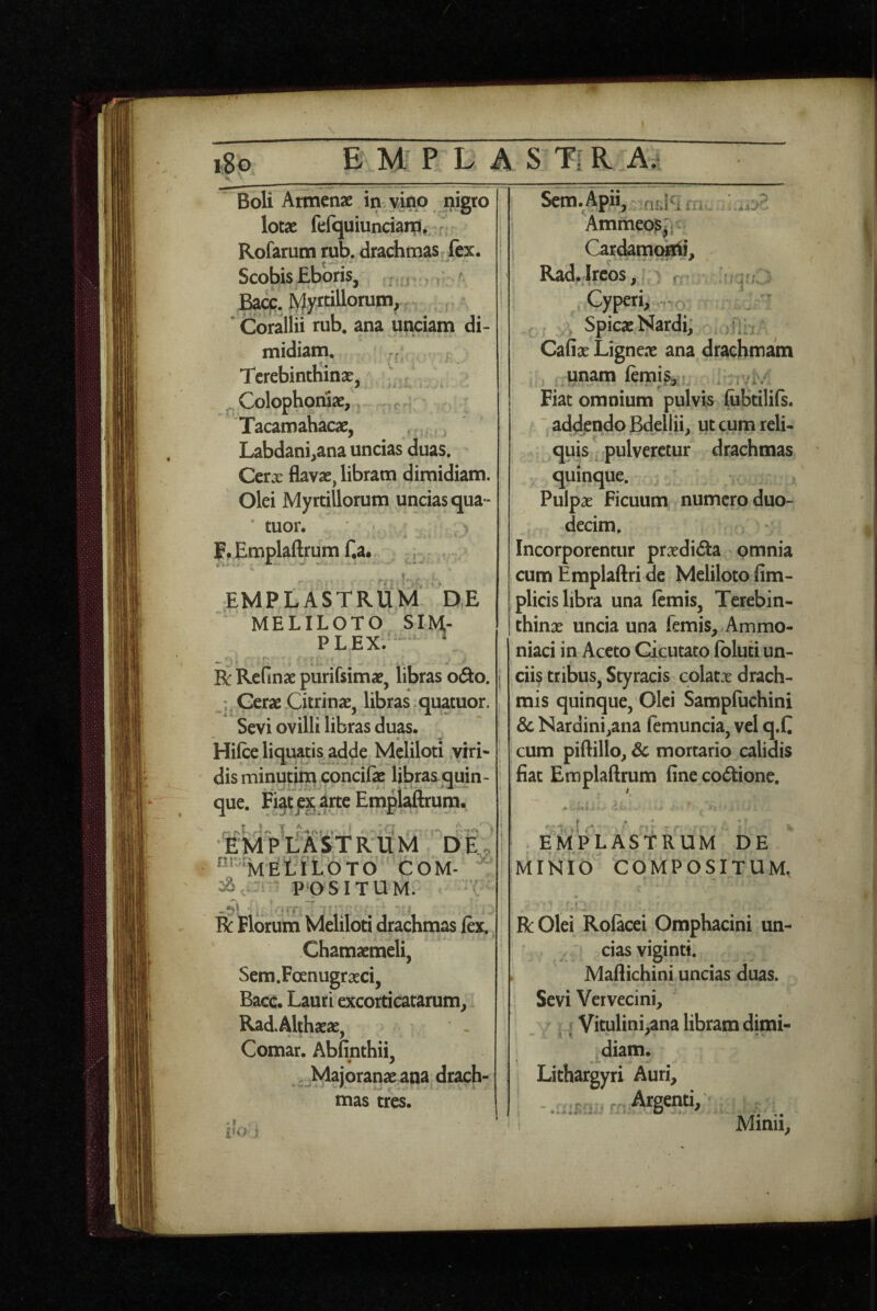 i8p K Boli Artnenx in vino nigro lotae fefquiuncianpi, ; Rofarum rub. drachmas fex. Scobis Ebhris, ? Bacc. Myrdllorum, ' Corallii rub. ana unciam di¬ midiam. Terebinthinae, r Colophoniae, ^ Tacamahacae, Labdani^ana uncias duas. Cerx flavae, libram dimidiam. Olei Myrtillorum uncias qua- ’ tuor. F. Emplaftrum Ea. , EMPLASTRUM b,E MELILOTO SIN^- PLEX. R Refinae purifsimae, libras odo. | : Cerae Citrinae, libras .quatuor. Sevi ovilli libras duas. Hilce liquatis adde Meliloti .viri- dis minutina concifae libras quin- ' que. Fiatp^ arte Emplaftrum. Sem^pii, Ammeo^^i Cardamoifii, Rad. Ircos, , Cyperi, ‘,* , Spicae Nardi, j U , Cafix Ligne.x ana drachmam unam fcmis^ iv Fiat omnium pulvis (ubtilifs. addendo Bdellii, ut cum reli¬ quis pulveretur drachmas quinque. Pulpx Ficuum numero duo¬ decim. Incorporentur prxdida omnia cum Emplaftri de Meliloto fim- plicis libra una (emis, Terebin- thinx uncia una femis, Ammo- niaci in Aceto Cicutato (bluti un¬ ciis tribus, Styracis colatx drach¬ mis quinque, Olei Sampflichini & Nardini,ana femuncia, vel q.C cum piftillo, Sc mortario calidis fiat Emplaftrum fine codione. E M P L A S T; R A.^ X X. empXastrum de. “'%eLiloto COM- POSITUM. •( - J . * . EMPLASTRUM DE MINIO COMPOSITUM, i, *' • R Florum Meliloti drachmas (ex. Chamaemeli, Sem.Foenugrxci, Bacc. Lauri excorticatarum, Rad.Althaeae, Comar. Abfinthii, , Majoranae ana drach¬ mas tres. R Olei Rofacei Omphacini un¬ cias viginti. Maflichini uncias duas. Sevi Vervecini, ^ Vitulini,ana libram dimi¬ diam. Lithargyri Auri, _ , Argenti, Mmii.