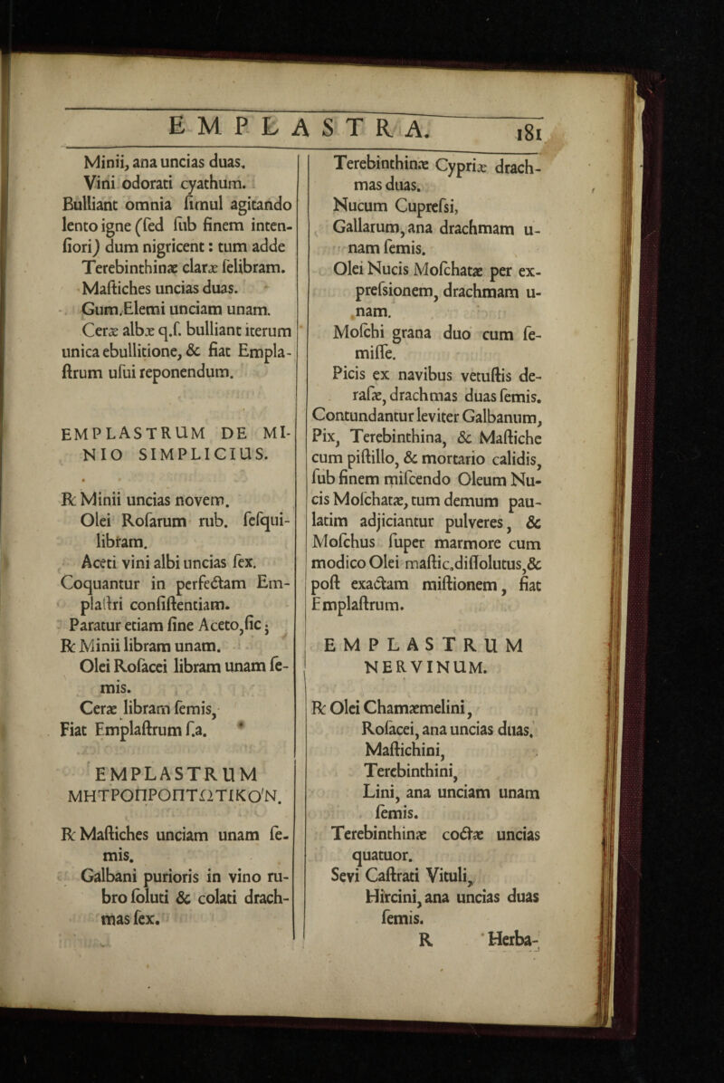 Minii^ ana uncias duas. Vini odorati cyathum. Bulliant omnia fimul agitando lento igne (fed liib finem inten- fiori) dum nigricent: tum adde Terebinthinae clarae felibram. Maftiches uncias duas. Gum.Elemi unciam unam. Cerae albx q.f. bulliant iterum unica ebullitione, & fiat Empla-, ftrum ufui reponendum. emplastrum de MI¬ NIO SIMPLICIUS. V • • R Minii uncias novem. Olei Rofarum' rub. ferqiii- libtam. Aceti vini albi uncias fex. Coquantur in pcrfedam Em- plartri confiftentiam. Paratur etiam fine AcetOjfic 5 R Minii libram unam. *^ - Olei Rofacei libram unam fc- mis. Cerae libram femis - Fiat Emplaftrum f.a. 'emplastrum MHTPOnPOnTr2TlKO'N. R Maftiches unciam unam le¬ mis. Galbani purioris in vino ru¬ bro Ibluti & colati drach¬ mas fex. Terebinthinae Cypriae drach¬ mas duas. Nucum Cuprcfsi, Gallarum, ana drachmam u- nam femis. Olei Nucis Molchatae per ex- prefsionem, drachmam u- nam. Molchi grana dub cum fe- mifle. Picis ex navibus vetuftis de- rafae, drachmas duas femis. Contundantur leviter Galbanum, Pix, Terebinthina, Sc Maftichc cum piftillo, & mortario calidis, fub finem rnifcendo Oleum Nu¬ cis Molchatae, tum demum pau- latim adjiciantur pulveres, & Molchus fuper marmore cum modico Olei maftic,diflolutus,& poft exactam raiftionem, fiat Emplaftrum. EMPLASTRUM NERVINUM. ( R Olei Chamaemelini, Rolacei, ana uncias duas. Maftichini, Terebinthini, Lini, ana unciam unam lemis. Terebinthinae codtae uncias quatuor. Sevi Caftrati Vituli, Hircini, ana uncias duas femis. R * Herba-