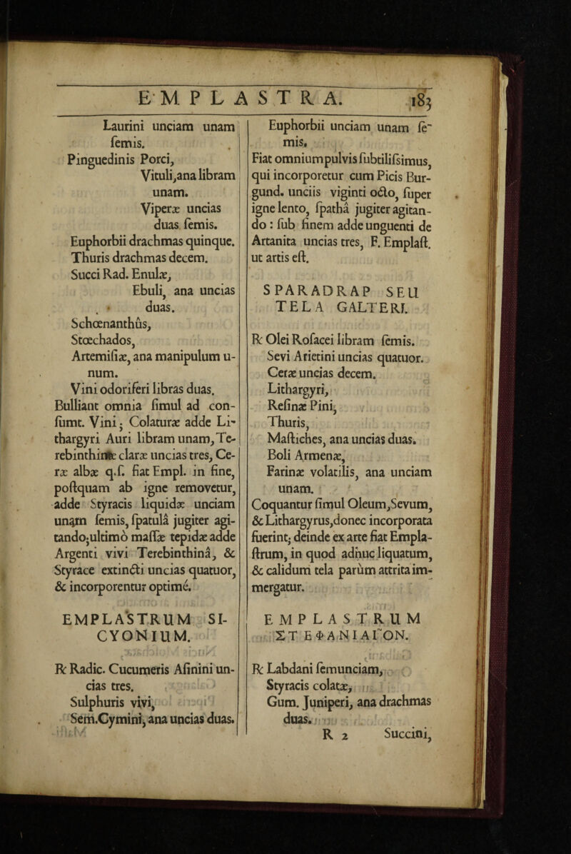 emplastrX ^ Laurini unciam unam / femis. Pinguedinis Porci, Vituli,ana libram unam. Viperx uncias duas. (emis. Euphorbii drachmas quinque. Thuris drachmas decem. Succi Rad. EnuLx, Ebuli, ana uncias duas. Schoenanthus, StcEchados, / Artemifiae, ana manipulum u- num. Vini odoriferi libras duas. Bulliant omnia fimul ad con- (iimt. Vini • Colaturae adde Li¬ thargyri Auri libram unam,Te- rebinthirte clarae uncias tres. Ce¬ rae albae q.f. fiat Empl. in fine, poftquam ab igne removetur, adde Styracis liquidae unciam un^m femis, fpatula jugiter agi- cando*ultim6 maffae tepidae adde Argenti vivi Terebinthina, & Styrace extindii uncias quatuor, & incorporentur optime. Euphorbii unciam unam (e^ mis, Fiat omniump.ulvisfubtilifsimus, qui incorporetur cum Picis Bur- gund. unciis viginti odo, fuper igne lento, fpatha jugiter agitan¬ do : fub finem adde unguenti de Artanita uncias tres, F. Emplaft. ut artis eft. SPARADRAP SEU TELA GALTERL R Olei Rofacei libram (emis. Sevi Arietini uncias quatuor. Cerae uncias decem. Lithargyri, RefinaePini; Thuris, f Maftiches, ana uncias duas. Boli Armenae, Farinae volatilis, ana unciam unam. . - Coquantur fimul Oleum,Sevum, &Lithargyrus,donec incorporata fuerint- deinde ex arte fiat Empla- ftrum, in quod adhuc jiquatum, & calidurri tela parum attrita im¬ mergatur. ;j EMPLA*STRUM iSI- CYONIUM. ] . f • r R: Radie. Cucumeris Afinini un¬ cias tres. , ^ Sulphuris vivi,= Seni.Cymini, ana uncias duas. emplastrum , , • XT E^A NI ATON. R Labdani (cmunciam, -X Styracis colatae,, ' ■ Gum. Juniperi, ana drachmas duas.iru; R 2 Succini,