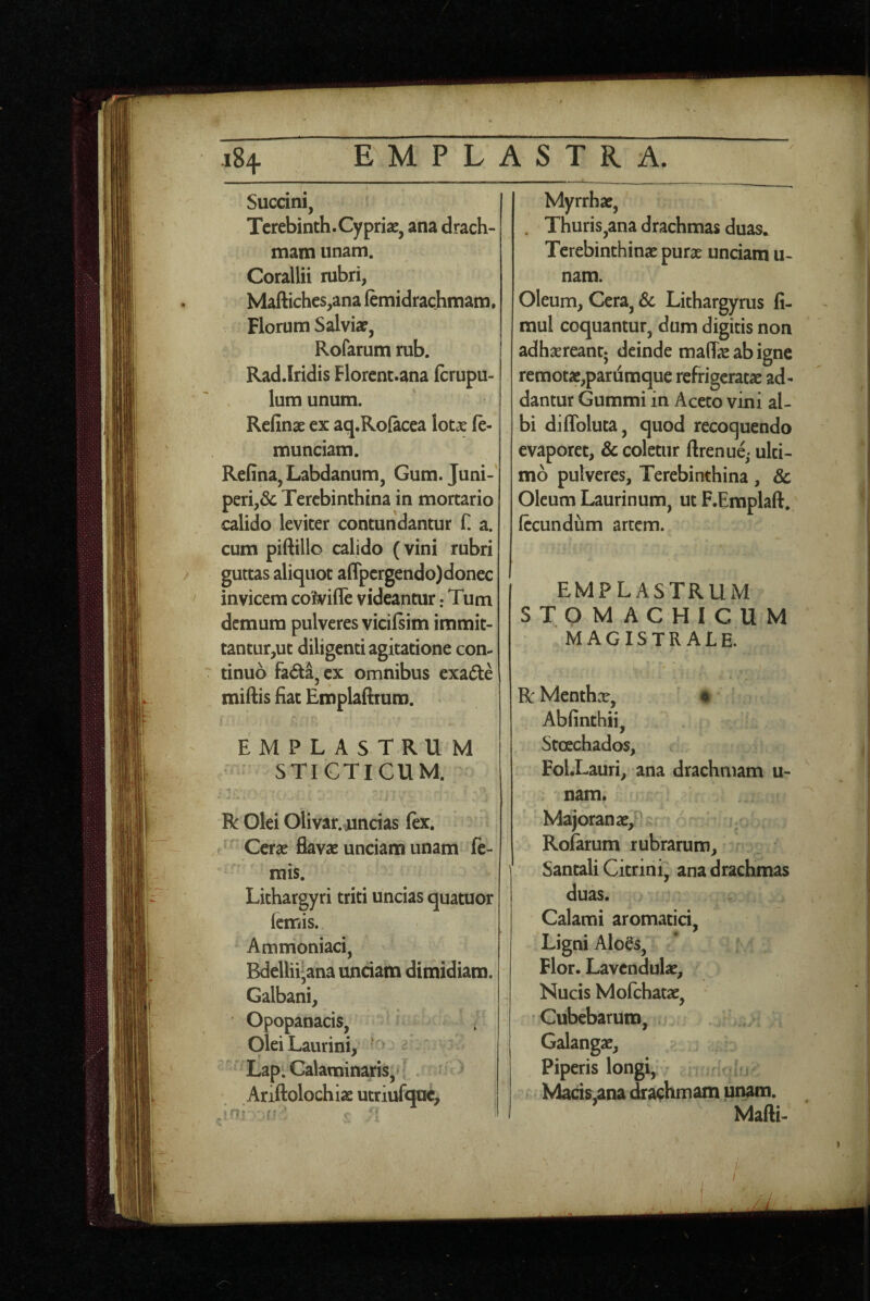 Succini, I Tcrebinth.Cypriae, ana drach¬ mam unam. Corallii rubri, Mafl:iches,ana femidrachmam. Florum Salviae, Rofarum rub. Rad.Iridis Florent.ana fcrupu- lum unum. ' | Refinae ex aq.Rofacea lotae (e- munciam. Refina, Labdanum, Gum. Juni-’ peri,& Terebinthina in mortario calido leviter contundantur f. a. cum piftillo calido (vini rubri guttas aliquot aflpergendo)donec / invicem col^ifle videantur: Tum demum pulveres vicilsim immit- tantur,ut diligenti agitatione con¬ tinuo fada, ex omnibus exade miftis fiat Emplaftrum. Myrrhae, . Thuris,ana drachmas duas* Terebinthinae purae unciam u- nam. Oleum, Cera, 6c Lithargyrus fi- mul coquantur, dum digitis non adhxreantj deinde ma(fe ab igne remotae,pariiraque refrigeratae ad¬ dantur Gummi in Aceto vini al¬ bi diffoluta, quod recoquendo evaporet, & coletur ftrenue,- ulti¬ mo pulveres. Terebinthina, & Oleum Laurinum, ut F.Eraplaft. fecundum arcem. EMPLASTRUM STOMACHICUM MAGISTRALE. R Menthae, # Abfinthii, Stoechados, Fol.Lauri, ana drachmam u- nam. Majoranae, Roiarum rubrarum, Santali Citrini, ana drachmas duas. Calami aromatici, Ligni AloB, Flor. Lavcndulae, Nucis Mofchatae, Cubebaruro, . Galangae, Piperis longi, Macis,ana ^aehmam unam. Mafti- I i ' -i EMPLASTRUM STICTICUM. R Olei Olivar. rincias fex. Cerae flavae unciam unam fe- rais. Lithargyri triti uncias quatuor femis. Ammoniaci, Bdellii^ana unciam dimidiam. Galbani, Opopanacis, Olei Laurini, ' Lap. Calaminaris, Ariftolochiae utriufquc.
