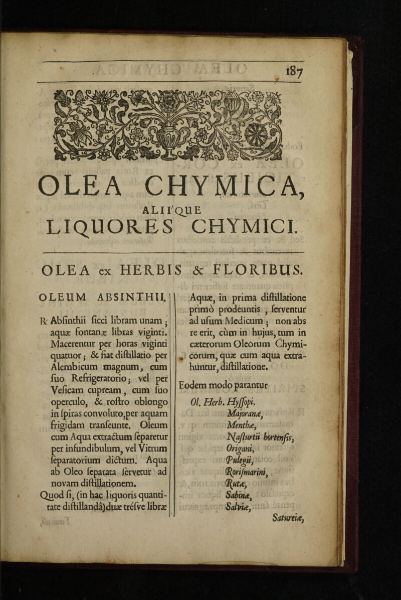 7 ALirqUE LIQUORES CHYMICi: OLEA ex HERBIS <3c FLORIBUS. OLEUM ABSINTHII. R Abfinthii ficci libram unam • aqux fontanas libras viginti. Macerentur per horas viginti quatuorj & fiat diftillatio per Alembicum magnum^ cum fuo Refrigeratorio 5 vel per Veficam cupream, cum fuo operculo, & roftro oblongo in (piras convoluto,per aquam frigidam tranfeunte. Oleum cum Aqua extractum ftparetur per infundibulum, vel Vitrum fiparatorium didum. Aqua ab Oleo feparata lervetur ad novam diftillationem. Quod fi, (in hac liquoris quanti¬ tate difiillanda)duaz trelve librae Aquae, in prima diftillatione . primo prodeuntis , ferventur ad ufum Medicum ; non abs re erit, cum in hujus, tum in caeterorum Oleorum Chymi- eorum, quae cum aqua extra¬ huntur, diftillatione. / O Eodem modo parantur 01, Herb. Hyjjopiy 'Major- ' L • Mentha, iSlaJlurtii hortenfis. Origani, ^rtjmarm, . Sabina^ - SdyU, •' • Satmia,