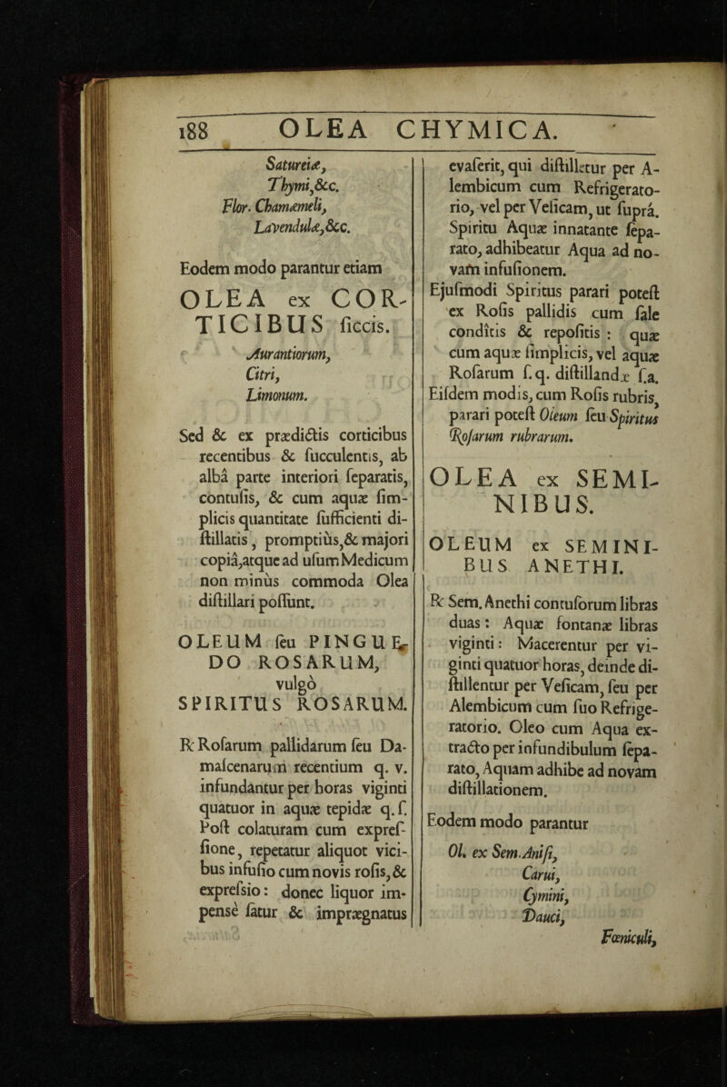 SatureU, Thymi,8cc, Flor- Chamaemelis LayenduUsScc, Eodem modo parantur etiam OLEA ex COR^ TICIBUS ficcis. ^ ^ jiurantiorum. Citri s r, Limonum, Sed & ex praedidis corticibus recentibus & fucculentis, ab alba parte interiori feparatis, contufis, Sc cum aquae fim- plicis quantitate liifficienti di- ftillatis, promptius,& majori copia;,atquead ufum Medicum non minus commoda Olea diftillari poliunt. OLEUM feu PINGU^r DO ROSARUM, vulgo SPIRITUS ROSARUM. \ RRofarum pallidarum feu Da- malcenarum recentium q. v. infundantur per horas viginti quatuor in aquae tepidae q. f. Poft colaturam cum expref- fione, repetatur aliquot vici¬ bus infulio cum novis rofis,& exprefsio: donec liquor im¬ pense latur impraegnatus cvaferit, qui diftilktur per A- lembicum cum Refrigerato¬ rio, vel per Velicam, ut fupra. Spiritu Aquae innatante fepa- rato, adhibeatur Aqua ad no- vafn infulionera. Ejufmodi Spiritus parari poteft ex RoGs pallidis cum fale ^ conditis 3c repolitis : qu^ cum aquae limplicis, vel aqux Rofarum f. q. diftillandx fa. Eildern modis, cum Rofis rubris parari poteft Oieum (cu SpiritHs ^Jarum rubrarum. OLEA ex SEMI¬ NIBUS. OLEUM ex SEMINI¬ BUS. ANETHI. R Sem. Anethi conculorum libras duas: Aquae fontanae libras viginti: Macerentur per vi¬ ginti quatuor horas, deinde di- ftillentur per Velicam, feu per Alembicum cum fuo Refrige¬ ratorio. Oleo cum Aqua ex- trado per infundibulum fepa- rato, Aquam adhibe ad novam diftillationem. Eodem modo parantur Oh ex Sem.Anijis Carui, Cymini, Dauci, Fcemculi,