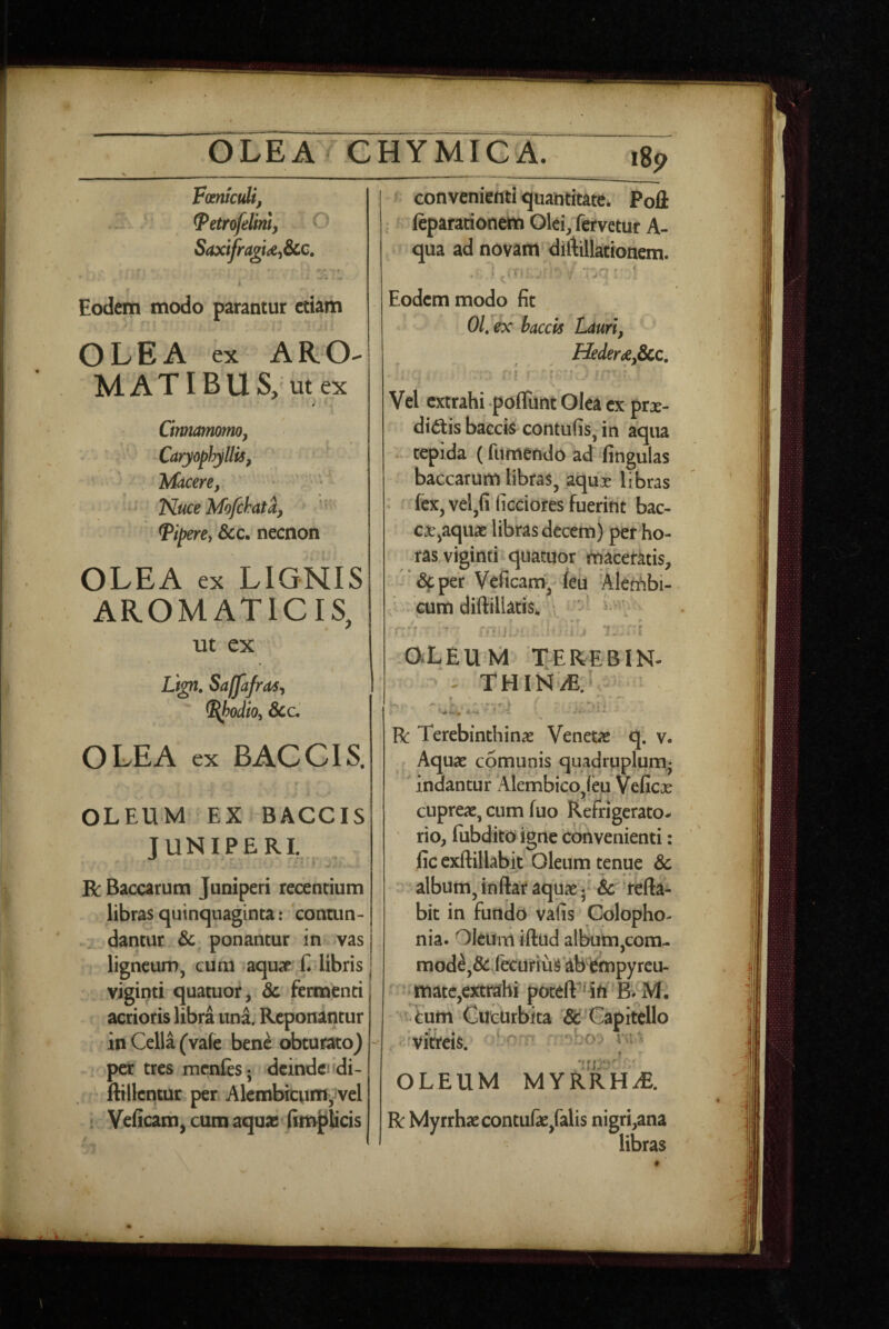 Fmtcidi, ^etrofelinl, ^ Saxifragu^&CQ, ^ w* - i Eodem modo parantur etiam OLEA ex A R, O' M A TIB U S, ut ex Cinnamomo, Caryophyllis, TAacere, • ; - L Nuce Mofchata, ^iperey &c. necnon OLEA ex LIGNIS AROMATICIS, ut ex Lign, Saffafra^, ^odio^ Scc, OLEA ex BACCIS. OLEUM EX BACCIS JUNIPERE R Baccarum Juniperi recentium libras quinquaginta: contun- dantur Sc^ ponantur in .vas ligneum, cum aquar'E libris viginti quatuor, Sc fermenti acrioris libra una. Reponantur in Cella (vale bene obturato) per tres menfes; dcindeiidi- ftillcntur per Alcmbitum-vel ! Velicam^ cum aquas (impticis convenienti quantitate* Pofl: ^ leparationem Olei, fervetur A- qua ad novam diftillationem. Eodem modo fit 01, ex bacck Lauri, Hederae,6cc, t • ^ * r Vel extrahi poflunt Olea ex prx- didtis bzcck contufis, in aqua . tepida (fumendo ad fingulas baccarum libras, aqux libras * fex, vel,(i ficciores fueriht bac¬ car,aquae libks decem) per ho¬ ras viginti quatuor rnaceratis, '*dcper Vcficam, feu Alerfibi- J - cum diftillatiSk v • ^ • ■“ 7. 'i -OXEUM 'TEREBIN- - THIN/E. . R Terebinthinae Venetae q. v. Aquae comunis quadruplum^ 'indantur *Alembico,leu Veficae cupreae, cum luo Refrigerato¬ rio, fiibdito igne convenienti: lic exftillabit Oleum tenue Sc - album, inftar aquae * & refla¬ bit in fundo vafis Colopho- nia. Oleum iflud albutii,cora- mod^,&:vlecuriuS‘ab empyrcu- ^ ' matc,extrahi potefl^^n B. M, ‘ Cucurbita Sc Capitello -'Viiieis.' : ^Oy yu- OLEUM MYRRHdE.