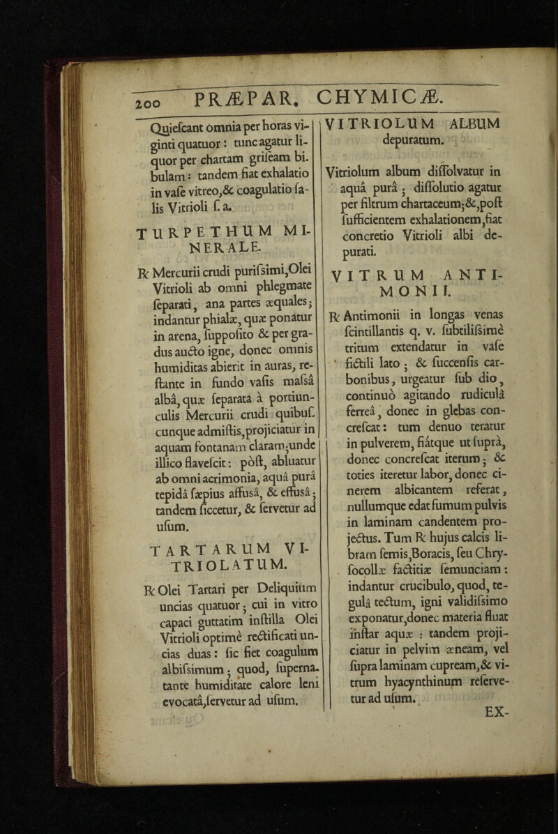 zoo PR^PAR^ CUYUICM. Quiefcant bmnia per horas vi- ginti quatuor: tunc agatur li¬ quor per chartam grileam bi¬ bulam : tandem fiat exhalatio in vafe vitreo,& coagulatio fa¬ lis Vitrioli f. a. TURPETHUM MI¬ NERALE. R Mercurii crudi purifsimiplei Vitrioli ab omni phlegmate leparati, ana partes aequales j indantur phiak, quae ponatur in arena, fuppoiito & per gra¬ dus audio igne, donec omnis humiditas abierit in auras, re¬ flante in fundo vafis mafsa alba, quae feparata a portiun¬ culis Mercurii crudi quibyf- cunque admiftis,projiciatur in aquam fontanam claram-unde illico flavelcit; pbft, abluatur ab omni acrimonia, aqua pura tepida faepius affusa^ & effusa; tandem ficcetur, & fervetur ad ufum. / TARTARUM VI- TRIOLATUM. R Olei Tartari per Delic|uitim uncias quatuor 5 cui in vitro capaci guttatim inftilla Olei Vitrioli optime redlificati un¬ cias duas: lic fiet coagulum albifsimum; quod, fuperna. tante humiditate calore leni evocata,fervetur ad ufum. jViTRIOLUM ALBUM depuratum. Vitriolum album diflblvatur in ' aqua pura 5 diffolutio agatur per filtrum chartaccumj&,pofl fufficientem exhalationem,fiat concretio Vitrioli albi de¬ purati. VITRUM A N T I- M O N II. RAntimonii in longas venas fcintillantis q. v. fiibtililsime tritum extendatur in vafe fidlili lato ; & fuccenfis car¬ bonibus, urgeatur (iib dio, continuo adtando rudicula ferrea, donec in glebas con- crefeat: tura denuo teratur in pulverem, fiatque ut fupra, donec concrefeat iterum 5 dc toties iteretur labor, donec ci¬ nerem albicantem referat, nullumquc edat fumum pulvis in laminam candentem pro- jedlus. Tum R hujus calcis li¬ bram femiSjBoracis, feu Chry- focpllx factitiae femunciam: indantur crucibulo, quod, te¬ gula tedum, igni validifsimo exponatur,donec materia fluat ihftar aqux : tandem proji¬ ciatur in pelvim seneam, vel fiipra laminam cupream,& vi¬ trum hyacynthinum referve¬ tur ad ufum. EX-