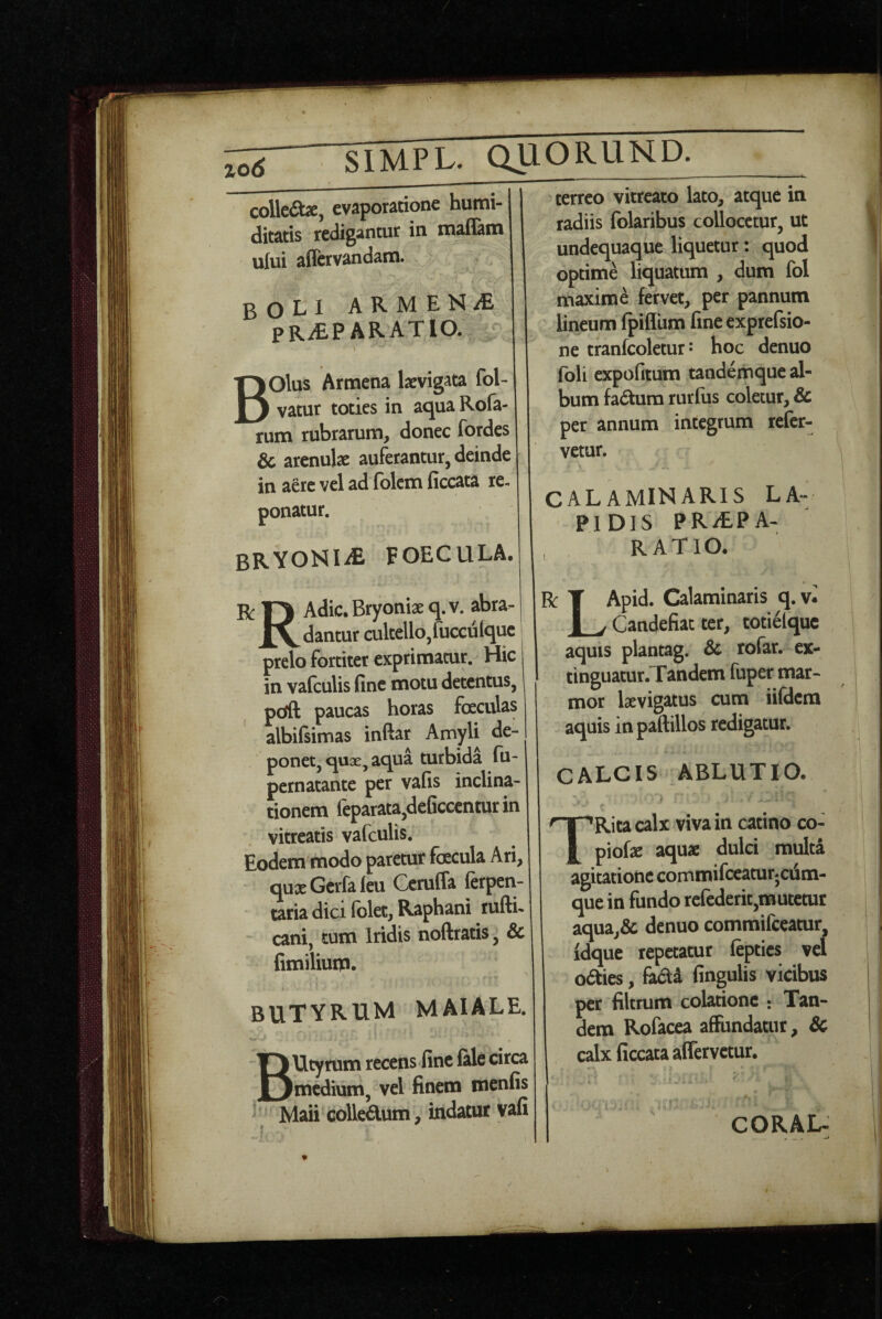 ^ siWl^ QUORUND. collcdbe, evaporatione humi- ditatis redigantur in inaflam 1 ufui affervandam. boli arment praparatio. ^ > I Bolus Armena kvigata fol- vatur toties in aqua Rofa- rum rubrarum, donec fordes & arenulae auferantur, deinde in aere vel ad folcm ficcata re¬ ponatur. BRYONldE FOECULA. R T) Adic. Bryoniae q.v. abra. XV dantur cultello,fucculque prelo fortiter exprimatur. Hic j in vafculis fine motu detentus, pdft paucas horas fceculas albifiimas inftar Amyli de¬ ponet, qu3E, aqua turbida fu- pernatante per vafis inclina¬ tionem feparata,deGccenturin vitreatis vafculis. Eodem modo paretur facula Ari, quaeGcrfaieu Ccruffa ferpen- taria dici (olet. Raphani rufti- cani, tum Iridis noftratis, Sc fimiliuip. butyrum MAIALE. BUtyrum recens fine (ale circa medium, vel finem menfis * Maii collcdum, indatur vafi terreo vitreato lato, atque in radiis folaribus collocetur, ut undequaque liquetur: quod optime liquatum , dum fol maxime fervet, per pannum lineum (pifliim fine exprefsio- ne tranfcoletur J hoc denuo (bli expofitum tandemque al¬ bum fadura rurfus coletur, & per annum integrum refer¬ vetur. CALAMINARIS LA¬ PIDIS PR/EPA- , RATIO. R T Apid. Calaminaris q. v« JL/Candefiat ter, totielquc aquis plantag. Sc rofar. ex- tinguatur. Tandem fuper mar¬ mor laevigatus cum iifdem aquis in paftillos redigatur. CALCIS >BLUTIO. TRitacalx viva in catino co- piofje aqu* dulci muH agitatione commifccatuijciini- que in fundo rcfederit,mutetur aqua,& denuo commifeeatur, idque repetatur fepties vel odties, fecti lingulis vicibus per filtrum colatione : Tan¬ dem Rofacea affundatur, & calx ficcata aflervetur. CORAL-