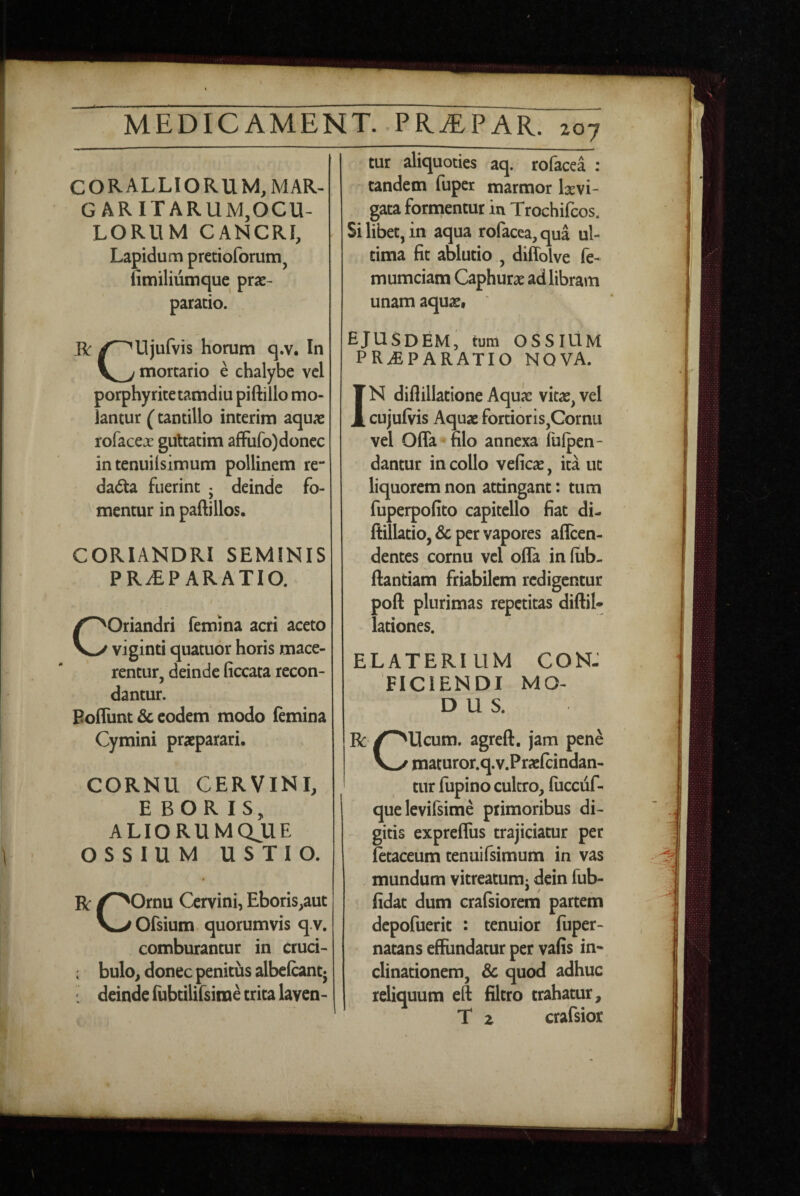 CORALLIORUM, mar¬ garitarum,OCU¬ LORUM CANCRI, Lapidum pretioforum, limiliumque prae¬ paratio. R /^Ujufvis horum q.v. In mortario e chalybe vcl porphyritetamdiu piftillo mo¬ lantur (tantillo interim aquae rofaceje gultatim afFufo) donec in tenuilsimum pollinem re** dada fuerint • deinde fo- ^ mentur inpaftillos. CORIANDRI SEMINIS PRAEPARATIO. / COriandri femina acri aceto viginti quatuor horis mace¬ rentur, deinde ficcata recon¬ dantur. Poflunt & eodem modo lemina Cymini praeparari. CORNU CERVINI, E BOR IS, ALIORUMQJUE OSSIUM USTIO. R /^Ornu Cervini, Eboris,aut V>Ofsium quorumvis q.v. comburantur in cruci- : bulo, donec penitus albefcanq : deinde fubtilifsime trita laven¬ tur aliquoties aq. rofacea : tandem fuper marmor Ixvi- gata fornientur in Trochifeos. Si libet, in aqua rofacea, qua ul¬ tima fit ablutio , diffolve fe- mumciam Caphurae ad libram unam aquae, ejusdem, tum OSSIUM PRaEPARATIO NOVA. IN diflillatione Aquae vitae, vel cujufiris Aquae fortioris,Cornu vel Offa filo annexa fufpen- dantur in collo veficae, ita ut liquorem non attingant: tum fuperpofito capitello fiat di- ftillatio, Sc per vapores afleen- dentes cornu vcl offa in (iib- ffantiam friabilem redigentur poft plurimas repetitas diftil- lationes. ELATERIUM CON¬ FICIENDI MO¬ DUS. R /^Ucum. agreft. jam pene maturor.q.v.PracIcindan- tur fupino cultro, fiicciif- quelevifsime primoribus di¬ gitis expreffus trajiciatur per letaceum tenuifsimum in vas mundum vitreatumj dein fub- fidat dum crafsiorem partem depofuerit : tenuior fuper- natans effundatur per vafis in¬ clinationem, Sc quod adhuc reliquum eft filtro trahatur, T z crafsior