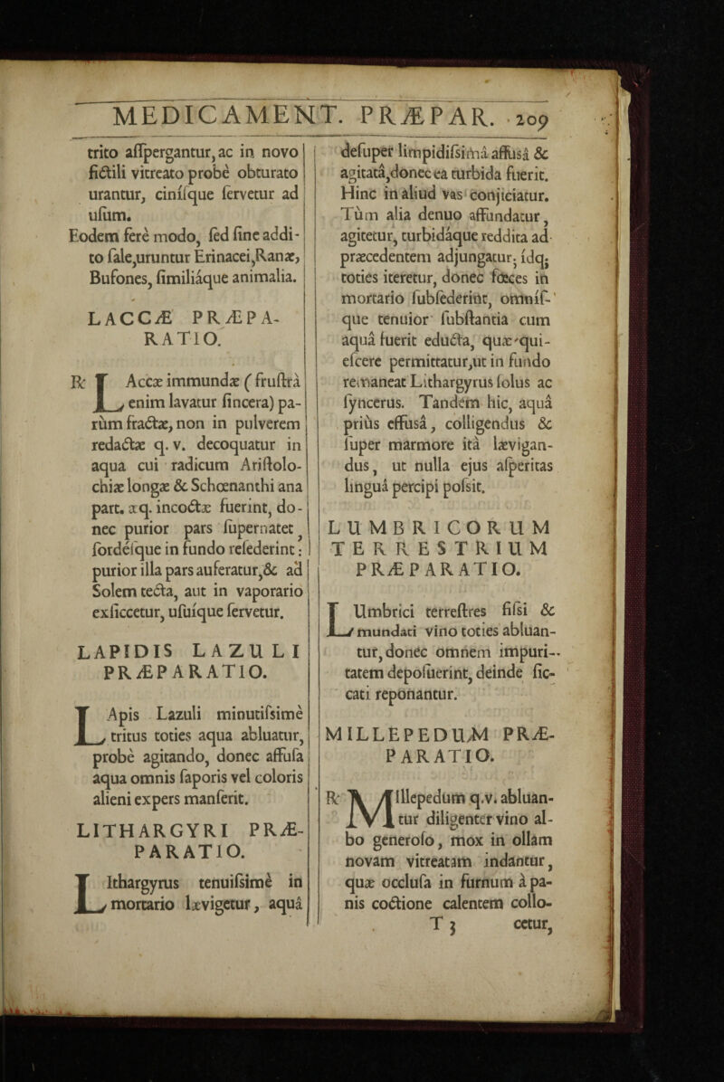 trito aflpergantur,ac in novo fidili vicrcato probe obturato urantur, cinifque (ervetur ad uliim. Eodem fere modo, fed fine addi¬ to fale,uruntur Erinacei,Ranae, Bufones, fimiliaque animalia. LACC^' PRAEPA¬ RATIO. V. 0 R: T Accae immundae ( fruftra I V enim lavatur fincera) pa¬ rum fradae, non in pulverem  redadae q. v. decoquatur in aqua cui radicum Arjftolo- chiae longae & Schoenanthi ana part. xq. incodae fuerint, do¬ nec purior pars fiipernatet ^ fbrdefque in fundo refederinc: purior illa pars auferatur,& ad Solem teda, aut in vaporario exliccetur, ufuique fervetur. LAPIDIS LAZULI PRiEPARATlO. LApis -Lazuli minucirsime tritus toties aqua abluatur, probe agitando, donec affufa aqua omnis faporis vel coloris alieni expers manferit. LITHARGYRI PRiE- PARATIO. Ithargyrus tenuifsime in mortario Ixvigctur, aqua defuper limpidifsiiYia affijsa & agitata,donecca turbida fuerit. Hinc in aliud vas‘ conjiciatur. Tum alia denuo affundatur, agitetur, turbid^ue reddita ad praecedentem adjungatur^ idq; toties iteretur, donec focces in mortario fubfederiiit, omnif-' que tenuior* fubftantia cum aqua fuerit eduda, quae^qui- efcerc permittatur,ut in fundo remaneat Lithargyrus (olus ac (yncerus. Tandem- hic, aqua . prihs effusa, colligendus Sc luper marmore ita laevigan- dus, ut nulla ejus afperitas lingua percipi pofsit. LUMBRICORUM terrestrium PRaEPARATIO. A LUmbrici terreftres fifsi Sc mundati vino toties abluan¬ tur, donec omnem impuri-^ tatem depoluerint, deinde fic- cati reponantur. MILLEPEDU.M PR^- P ARATIO. •f R Ti yf Illepedum q.v.abluan- X Vlcur diligenter vino al¬ bo generofo, mox in ollam novam vitreatam indantur, qux occlufa in furnum a pa¬ nis codione calentem collo- T j cctur, l: