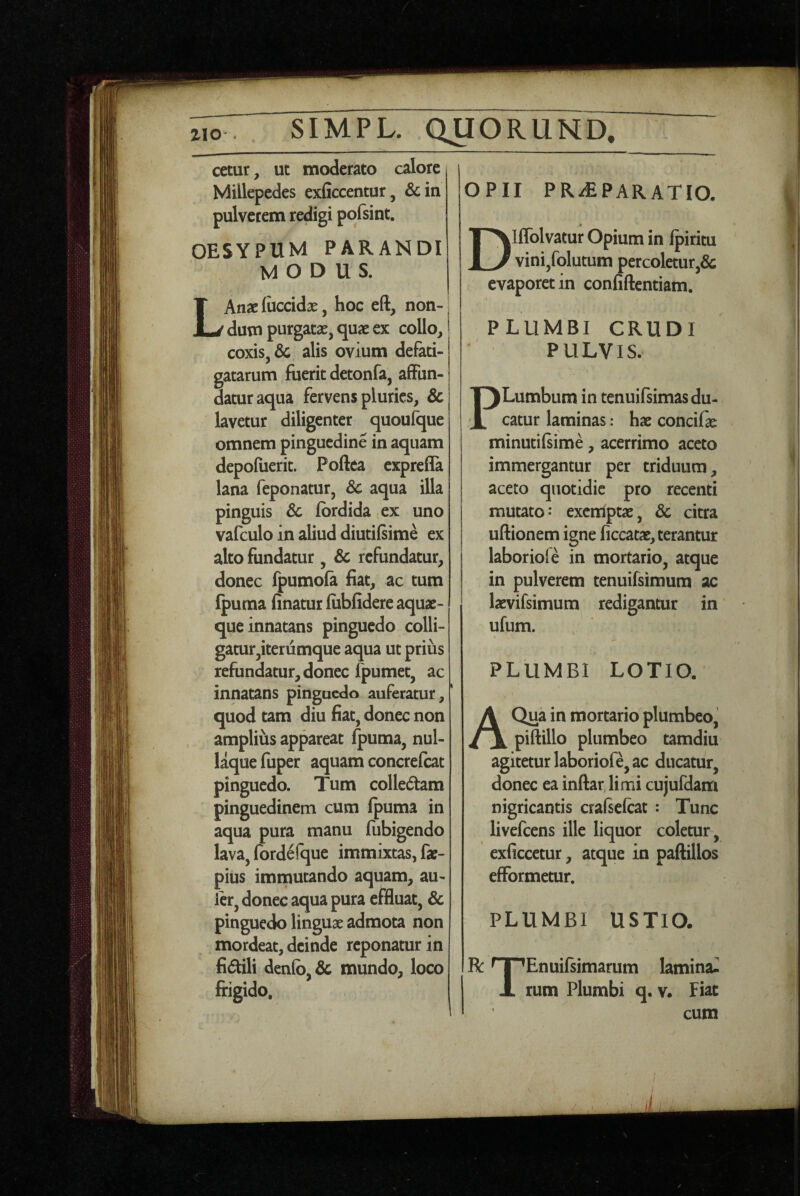 cetur, ut moderato calore i Millepedes exficcentur, &m pulverem redigi pofsint. OESYPUM PARANDI MODUS. Anacliiccidx, hoc eft, non¬ dum purgatae, quae ex collo, coxis, & alis ovium defati¬ gatarum fuerit detonfa, affun¬ datur aqua fervens pluries, & lavetur diligenter quouique omnem pinguedine in aquam depofuerit. Poftea exprefla lana feponatur, &c aqua illa pinguis & fbrdida ex uno vafculo in aliud diutifsime ex alto fundatur, & refundatur, donec fpumola fiat, ac tum Ipuraa finatur fiibfidere aquae¬ que innatans pinguedo^ colli¬ gatur,iterumque aqua ut prius refundatur, donec fpumet, ac innatans pinguedo auferatur, ‘ quod tam diu fiat, donec non amplius appareat fpuma, nul¬ laque fuper aquam concrefeat pinguedo. Tum colledtam pinguedinem cum (puma in aqua pura manu fubigendo lava, fordefque immixtas, fae- pius imnaucando aquam, au- ler, donec aqua pura effluat, & pinguedo linguae admota non mordeat, deinde reponatur in fidili denfb, & mundo, loco frigido. OPII PR-^PARATIO, Dlflblvatur Opium in Ipiritu vini,folutum percoletur,de evaporet in confiftcntiam. PLUMBI CRUDI PULVIS. PLumbum in tenuifsimas du¬ catur laminas: hae concifae minutilsime, acerrimo aceto immergantur per triduum, aceto quotidie pro recenti mutato: exetriptae;^ 8c citra uftionem igne ficcatae, terantur laboriofe in mortario, atque j in pulverem tenuifsimum ac laevifsimum redigantur in ufum. PLUMBI LOTIO. A Qua in mortario plumbeo, piftillo plumbeo tamdiu agitetur laboriofe, ac ducatur, donec ea inftarjimi cujufdam nigricantis cralselcat : Tunc livefeens ille liquor coletur, exficcetur, atque in paftillos efformetur, PLUMBI USTIO. R: ^ i ’Enuifsimarum lamina- X rum Plumbi q. v. Fiat cum