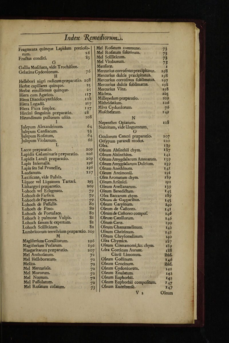 Fragmenta quinque Lapidum pretioib- Fruftus conditi. 83 G Gallia Mofchata, vide Trochifcos. Gelatin a Cydoniorum. 7 6 Hellebori nigri radicum praeparatio. 208 Herbae capillares quinque. 2$ Herbae emollientes quinque. 25 Hiera cum Agarico. i^7 Hiera Diacolocynthidos. 118 Hiera Logadii. 117 Hiera Picra fimplcx. 117 Hircini fanguinis praeparatio. 28 Hirundinum pullorum uftio. 208 I Julepum Alexandrinum. Julepum Cardiacum. Julepum Rofatum, Julepum Violaceum. 64 53 64 66 Laccae praeparatio. 209 Lapidis Calaminaris praeparatio. 206 Lapidis Lazuli praeparatio. 209 Lapis Infernalis. 19^ Lapis feu Sal Prunellae. 19^ Laudanum. 127 Ljetificans, vide Pulvis. Liquor vel Liquamen Tartari. 193 Lithargyri praeparatio. 209 Lohoch vel Eclegmata. 79 Lohoch de Farfara. 79 Lohoch de Papavere. 79- Lohoch de Pafliilis. 80 Lohoch de Pino» 80 Lohoch de Portulaca. 80 Lohoch e pulmone Vulpis. 8i Lohoch fanum & expertum. 81 Lohoch Scilliticum. ' 81 Lumbricorum terreftrium praeparatio. 209 M Magifterium Coralliorum. 196 Magifterium Perlarum. 196 Margaritarum praeparatio. 207 Mei Antholatum. 72 Mei Helleboratum. 72 Melita. 72 Mei Mercuriale. -72 Mei Moromm. 72 Mcl Nuceum. yi Mei PalTulatum. 72 Mei Roiatum colatum. 7? Mei Roiatum commune.* Mcl Rofatum foludvum. > Mei Scilliticum. Mei Violaceum. Menfurae. Mercurius corrofivuspraecijpitatus. Mercurius dulcis praecipitatus. Mercurius corrofivus fublimatus. Mercurius dulcis fublimatus. Mercurius Vitae. Micleta. Millepedum praeparatio. Mithridatium. Miva Cydoniorum. Molchclaeum. N Nepcnthes Opiatum* Nutritum, vide Unguentum., O Oculorum Cancri praeparatio. Oelypum parandi modus. Olea. Oleum Abfinthii chym. Oleum Abfinthites. Oleum Amygdalarum Amararum. Oleum Amygdalarum Dulcium. Oleum Anethinum. Oleum Antimonii. Olea Aromatum chym. Oleum Arftnici. Oleum Avellanarum. Oleum 6enedi£him./ Olea Baccarum chym. Oleum dc Gapparibiis. Oleum Caryinum. Oleum de Caftoreo. Oleum de Caftoreo compof. Oleum Catellorum. Oleurti Cerae. Oleum Chamaemelinum. Oleum Cheirinum. Oleum Chryforaelinum. Olea Chymica. Oleum Cinnamomij&c. chym. Olea Corticum Aurant. Citrii Limonum. Oleum Coftinum. Oleum Crocinum. Oleum Cydoniorum, Oleum Enulatum. Oleum Euphorbii. Oleum Euphorbii compolitum. Oleum Exceftrenie. V 2 .7^ 73 73 73 >1 198 198 197 198 198 105 209 106 76 149 128 207 210 M9 187 141 139 139 I4t' 19I 189 191 139 14$ 189 H5 140 141 145 146 190 142 142 140 187 189 188 ibid» 146 ibid. 142 142 I42 147 *47 Oleum