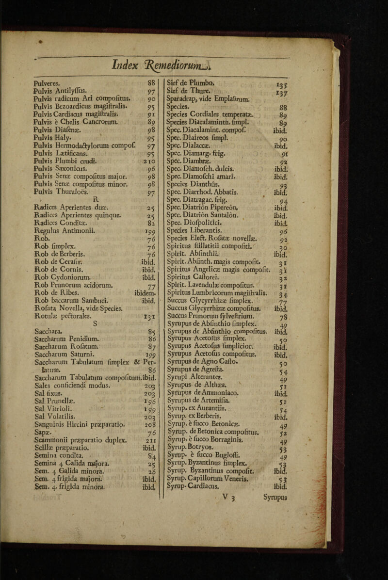 Pulveres. 88 Pulvis Antilyfliis. 97 Pulvis radicum Ari compolitus. 90 Pulvis Bczoardicus magiltralis. 95 Pulvis Cardiacus raagiftralis. 91 Pulvis e Chelis Cancrorum. 89 Pulvis Diaftnae. 98 Pulvis Haly. 95 Pulvis Hermodaftylorum compof. 97 Pulvis Laetificans. 95 Pulvis Plumbi crudi. 210 Pulvis Saxonicus. 96 Pulvis Senas corapofitus major. 98 Pulvis Senae compofitus minor. 98 Pulvis Thuraloes. 97 R Radices Aperientes duae. 25 Radices Aperientes quinque. 25 Radices Conditae. 82 Regulus Antimonii. ip9 Rob. 7 6 Rob fimplex. 76 Rob deBerberis, 76 Rob de Cerafis; ibid. * Rob de Cornis. ibid. Rob Cydoniorum. ibid. Rob Prunorum acidorum. 77 Rob de Ribes. ibidem. Rob baccarum Sambuci. ibid. Rofata Novella, vide Species. Rotulae peftoralcs. I31 S Sacchara. 85 Saccharum Penidium. 86 Saccharum Rolatum. 87 Saccharum Saturni. 199 Saccharum Tabulatum fimplex & Per¬ latum. 86 Saccharum Tabulatum corapolitum. ibid. Sales conficiendi modus. 203 Sal fixus. 203 Sal Prunellae. 196 Sal Vkrioli. “ 199 Sal Volatilis. 203 Sanguinis Hircini praeparatio. 208 Sapae. 76 Scammonii praeparatio duplex. 211 Scillae praeparatio. ibid. Semina condita. • 84 Semina 4 Calida majora. 25 Sem. 4 Galida minora. 26 Scm. 4 frigida majora, ibid. Sem. 4, frigida minora. ibid. Sief de Plumbo. Sief. de Thure. Sparadrap, vide Emplaftrum. Species. • - Species Cordiales temperatae. Species Diacalaminth. limpl. , Spec.Diacalamiht. compof Spec. Diaireos fimpl. Spec. Dialaccae. Spec. Diamarg. frig. ' Spec. Diambrae. Spec. Diamofch. dulcis. Spec. Diamofchi amari. Species Dianthus. Spec. Diarrhod. Abbatis. Spec. Diatiagac. frig. Spec. Diatrion Pipereon* Spec. Diatrion Santalon. Spec. Diofpolitici. Species Liberantis. Species Eleft. Rolatje novellae. Spiritus ftillatitii compofiti.' Spirit. Abfinthii. Spirit. Abfinth. magis compofit. Spiritus Angelicae magis compofit. Spiritus Caftorei. Spirit. Lavendulae compofitus. Spiritus Lumbricorum magiftralis. Succus Glycyrrhizae fimplex. Succus Glycyrrhizae corapofitus. Succus Pninoriim (ylveflrium. Syrupus de Abfinthio fimplex. Syrupiis de Abfinthio compofitus. Syrupus Acetofus fimplex. Syrupus Acetofus fimplicior. Syrupus Acetofiis compofitus. Syrupus de Agiio Cafto. Syrupus de Agrefta. Syrupi Alterantes. ' Syrupus- de Althaea. ' Syrupus deAmmoniaco. Syrupus de Arterailia. Syrup» exAurantiis.: Syrup. cx Berberis. Syrup.efiicco Betonicae. Syrup. de Betonica compofitus, Syrup. e fiicco Borraginis. Syrup. Botryos. Syrup. e fucco Buglolfi. Syrup. Byzantinus fimplex. Syrup. Byzantinus compofit. Syrup. Capillorum Veneris. Syrup. Cardiacus. 137 88 89 89 ibid. 90 ibid. 91 92 ibid. ibid. 93 ibid. 94 ibid. ibid. ibid. 96 9\ 30 ibid. 31 31 32 31 34 ibid. 78 49 ibid. . ibid. ibid. 50 54 49 yi ibid. 51 54 ibid. 49 52 49 53 49 ibid. 53 ibid. ‘ V 3 Syrupus