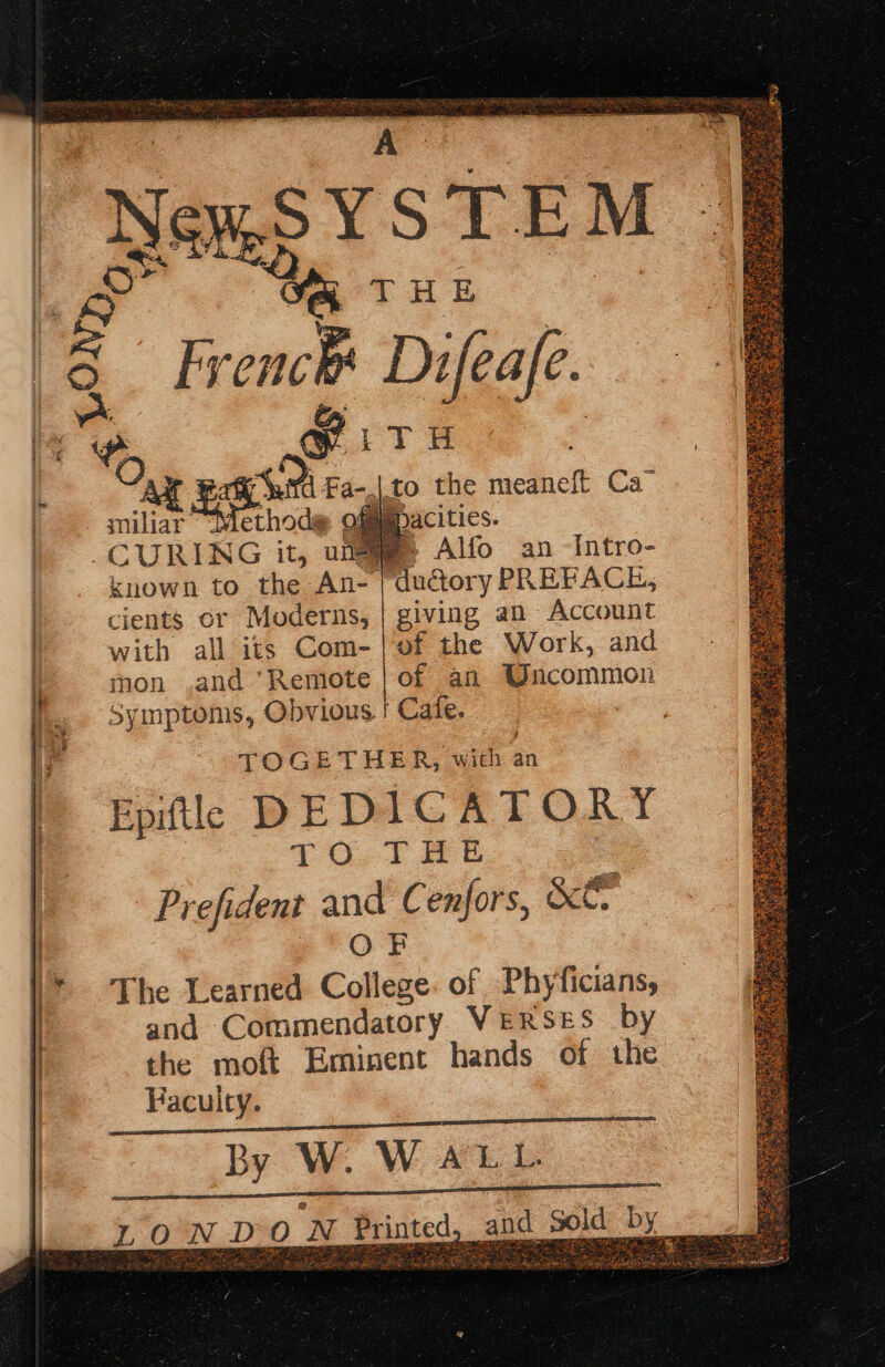 Te eer s NewS YSTEM | - We tHE | Vin a ¥Fa-. arnt Viethod@ of to the meaneft Ca” : Aife an -Intro- ductory PREFACE, giving an Account known to the An- | cients or Moderns, with all its Com-|of the Work, and mon .and ‘Remote | of an Uncommon Symptoms, Obvious. | Cafe. . TOGETHER, a an Epiftl DEDICATORY TO, THe 4 Prefident and Cenfors, &amp;€. OF The Learned College: of Phyficians, and Commendatory VERSES by the moft Eminent hands of the Faculty. By W. WALL Riad Sd TE gree LOW DO N Printed, * Wiebe sas 2 rp ae™ Aes ba ne pe er ye Rela ae pee. a