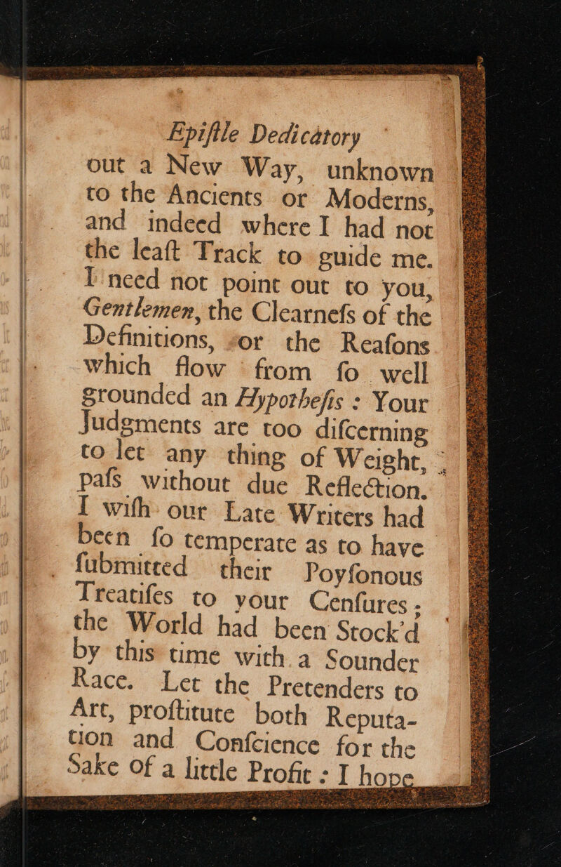 Pas een eR Ra a a ee = - oo out a New Way, unknown and indeed where I had not the leaft Track to. guide me. Ineed not point out to you, Gentlemen, the Clearnefs of the - Definitions, “or the Reafons which flow from fo well Srounded an Hyporhefis : Your Judgments are too difcerning to let any thing of Weight, | pafs without due Reflection. I with our Late Writers had | been fo temperate as to have Treatifes to your Cenfures ; the World had been Stock’d by this time with 4 Sounder Race. Let the Pretendets to Art, profticute both Reputa- tion and Confcience for the a litele Profit : I hope —