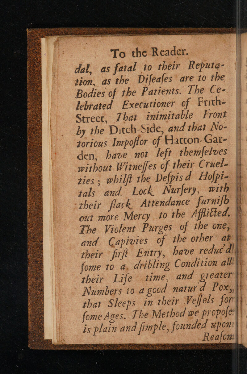 dal, as fatal to their Reputa- tion, as the Difeafes are to the Bodies of the Patients. The Ce- lebrated Executioner of Frith- Street, That inimitable Front by the Ditch-Side, and that No- jorious Impoftor of Hatton-Gat- den, have not left themfelves | without Witneffes of their Cruel- ul ties . whilft the Defpisd Hofpi- | tals and Lock. Nurfery, with i their flack, Attendance furnifb \t out more Mercy to the Afflitted. . The Violent Purges of the one, A and. Capivies of the other ab i their firfi Entry, have reduc dll, fome to a, dribling C ondition alll), pheir Life time, and greater} Numbers to a good naturd Pox,, i that Sleeps in their Veffels fori fome Ages. The Method we propofe}\, e, founded upon) q is plain and fimpl enemas : R eafon: i ) ¥ i — e a Tijueee ah t ; ne FP ac Ae act Oe nT A PORN Bis fy : et Faas ive, ‘ae »