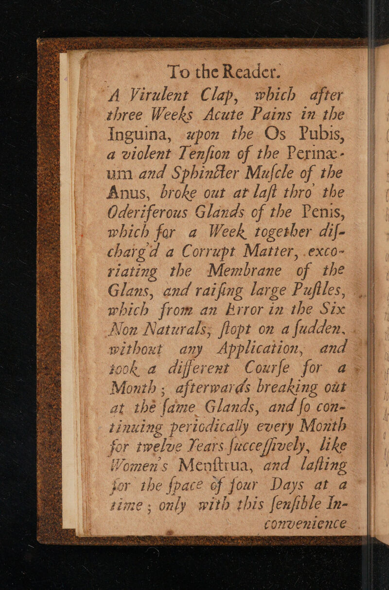 three Weeks Acute Pains in the which from an Krror in the Six Montb ; afterwards breaking Out at the {ame Glands, and fo con- tinuing periodically every Month for twelve Fears fucceffively, like VYomens Menftrua, ard lafling for the {pace of four Days at a rime: only witb this fenfible In- . AAA EIT. SERRE rs “ = . } Air yee tee FE Rey ier iy italien SEE SF R NETO TNE TT eT TIO Oe CR TY LIT ie cata OMT SEI Ee be? pL at A i