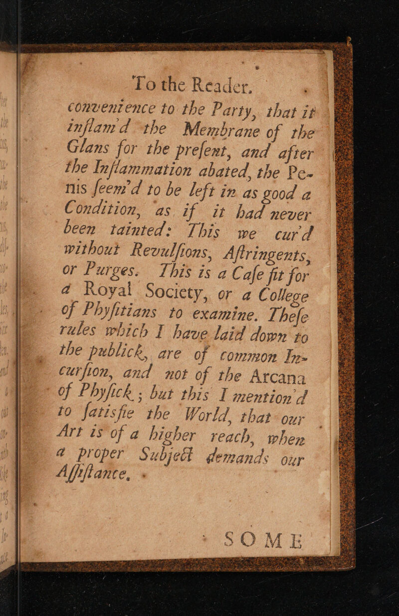 . tA AREER LS NTT ab St A BARN CHS RS A To the Reader, convenience to the Party, that it inflam d “the Membrane of the Glans for the prefent, and after the Inflammation abated, the Pe» ms feem’d to be left in as Z00d a Condition, ‘as if it had never been tainted: This we curd without Revulfions. Aftringents, or Purges. This is a Cafe fit for @ Royal Society, or g College of Phyfitians to examine. T, hefe rules which I have laid dow» to the publick, are of common Tn curfion, and not of the Arcana of Phyfick ; but this I mention J to fatisfie the World, that our Art is of a higher reach, when @ proper Subject demands ony Afiiftane ‘off