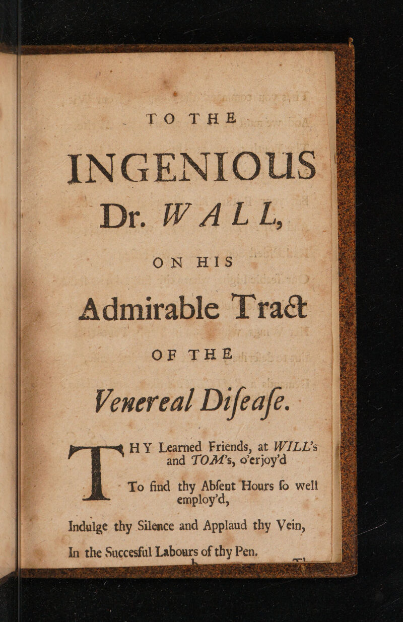 INGENIOUS Dr WALL, ON HIS Admirable Tract OF THE Venereal Difeafe. HY Learned Friends, at WILL’s and TOM’s, o'erjoy’d To find thy Abfent Hours fo well employ’d, Indulge thy Silence and Applaud thy Vein, abours of thy Pen, « Tees he Tae y wr Se enles v a pee