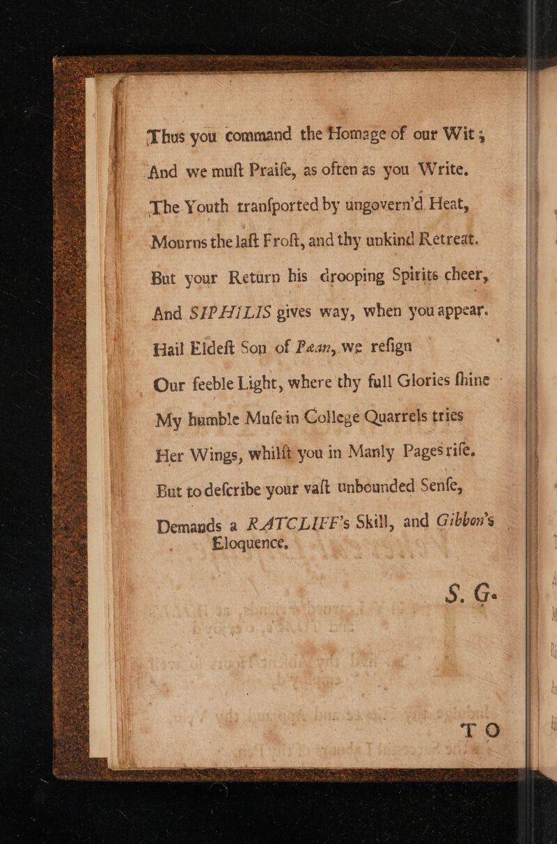 Thus you command the Homage of our Wit; | And we mutt Praife, as often as you Write. The Youth tranfported by ungovern’d Heat, Mourns the laft Froft, and thy unkind Retreat. But your Return his drooping Spitite cheer, And SZP.A7/LIS gives way, when you specu Hail Eldeft Son of Paan, we refign Our feeble Light, where thy full Glories fhine My humble Mufein College Quarrels tries | ‘Her Wings, whilit you in Manly Pages rife. i But to defcribe your valt unbounded ° Senke, | Demands a RATCLIFF’s Skill, and Gibbon’s Eloquence. 7 5. Ge a