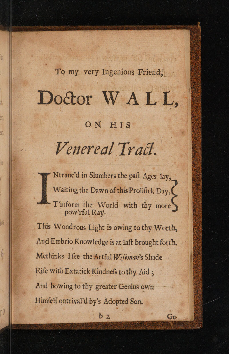 To my very Ingenious Friend; Dod&amp;er WALL, ON HIS Venereal Tra. 7 Ntranc’d in Slumbers the paft Ages lay >] Waiting the Dawn of this Prolifick Day, a. T’inform the World with thy more pow’rful Ray. This Wondrous Light is owing tothy Worth, And Embrio Knowledge is at laft brought forth. Methinks Ifee the Artful W:/eman’s Shade Rafe with Extatick Kindnefs tothy Aid ; And Bowing to thy greater Genius own Himlelf outrival’d by’s Adopted Son. ithe Hie es. trom