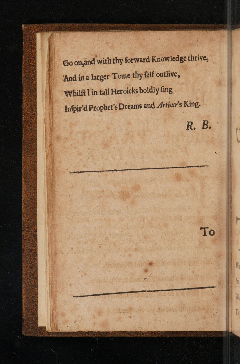 Go on,and with thy forward Knowledge thrive, ‘And ina larger Tome thy felf outlive, | Whilft] in tall Hetoicks boldly fing Infpir’d Prophet's Dreams and Arthur's King. R. B. Ses Set SI sna De srr thence Be