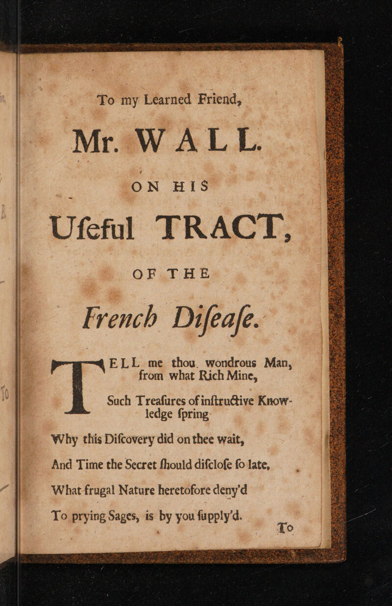 To my Learned Friend, Mr. WALL ON HIS = Ufeful TRACT, OF THE French Dufeafe. ELL me thou. wondrous Man, from what Rich Mine, Such Treafures of inftructive Know- ledge {pring Why this Difcovery did on thee wait, And Time the Secret fhould difclofe fo late, What frugal Nature heretofore deny'd To prying Sages, is by you fupply'd.