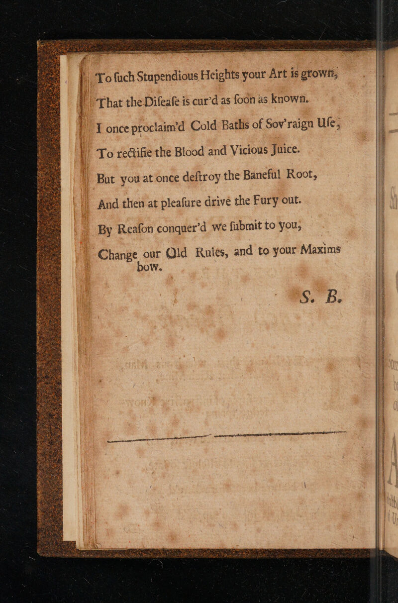 | ,To fuch Stupendious Heights your Art is grown, t i i : ¢ 5 i “ : ; | | That the Dileale is cur’d as foon as known. ) {once proclaim’d Cold Bathis of Sov’raign Ule; 4 | To rectifie the Blood and Vicious Juice. : i But you at once deftroy the Baneful Root, And then at pleafure drive the Fury out. By Reafon conquer’d we fubmit to you, a ere ae Qld Rulés, and to your Maxims OW. 55a: SI ci epee qepieHuteee ee uty SASS I eels erty Le INIA ie nee El we ‘ A a A SN REPEAT PAPO N MORIAH 2,