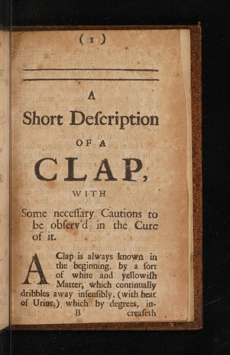 SSS Tec ES ES EA OE Sr + Ra ESS Short Defcription OF A CLA WITH Some neceffary “Cautions to be obferyd in the Cure of it. Clap is always known. in the beginning, by a fort of white and yellowifh Matter, which continually of Urine; ) which by degrees, . in- Bo copier — paca Bet ate ile