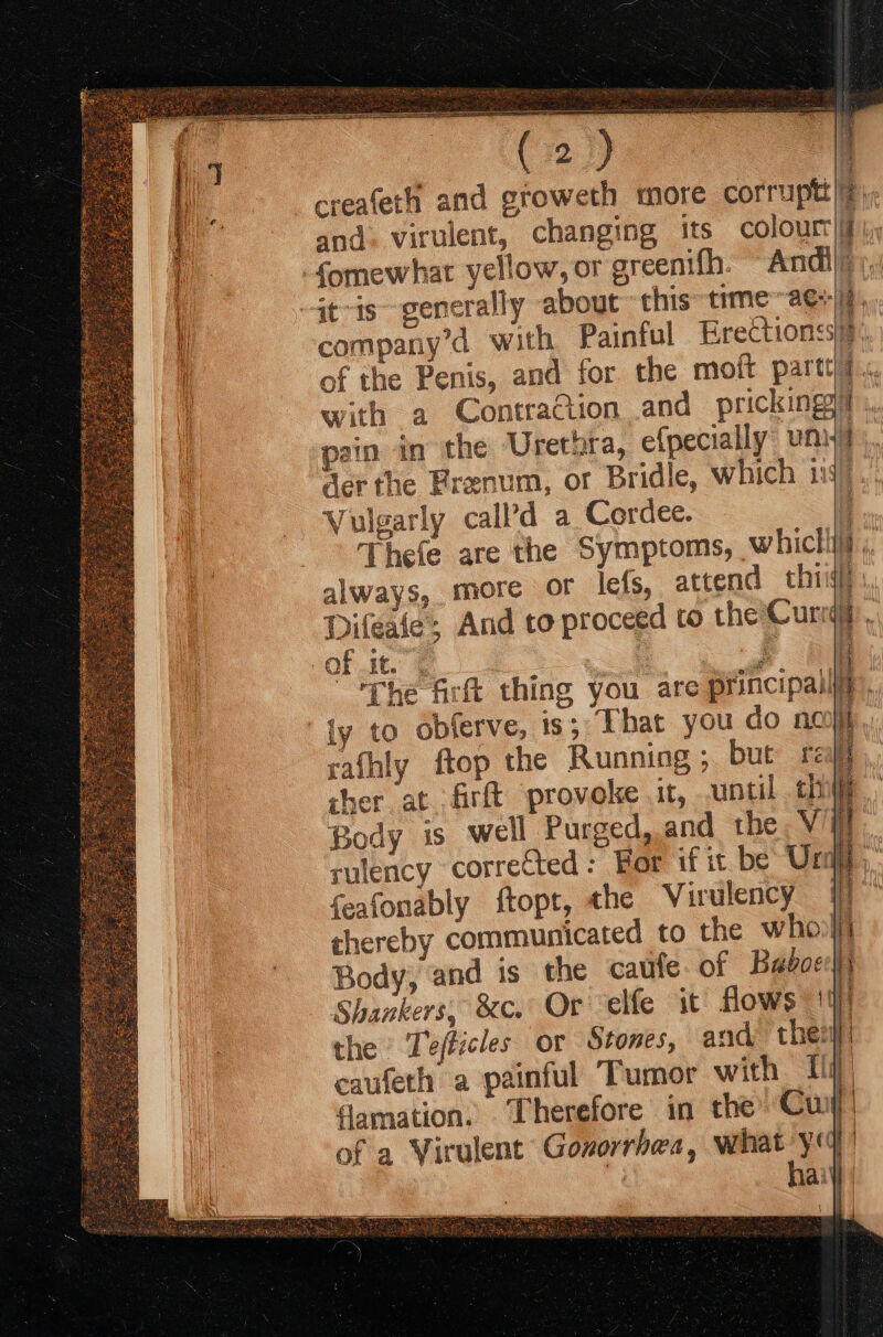 Ls ake x  creafeth and groweth more corruptt|iP, and. virulent, changing its colour, fomewhat yellow, or greenifh. ~ Andiliiy -4t-is~- generally about this time ~ae+) : company’d with Painful Erectionss2). of the Penis, and for the moft party? «. with a Contraction and pricking. pain in the Uretora, e{pecially unit der the Brenum, or Bridle, which 1: Vulgarly call’d a Cordec. Thefe are the Symptoms, whicliif ,, always, more or lefs, attend thi} Difeale; And to proceed to the Curd. Of .it. © — ' “The frlt thing you are principally, ly to obferve, is; That you do no J rafhly ftop the Running; but rei] sher at .firft provoke it, until th i Body is well Purged, and the Vil rutency corrected : For if it be Unie, feafonably ftopt, the Virulency 17 thereby communicated to the whol Body, and is the caufe of Baboeh} Shankers, 8c. Or elfe it’ flows 14] the Tefticles or Stones, and then caufeth a painful Tumor with fi famation. Therefore in the’ Cu) of a Virulent Gonorrhea, what yq haiyl | Se wiser ae &amp; aes ree == : erst EN eee ae
