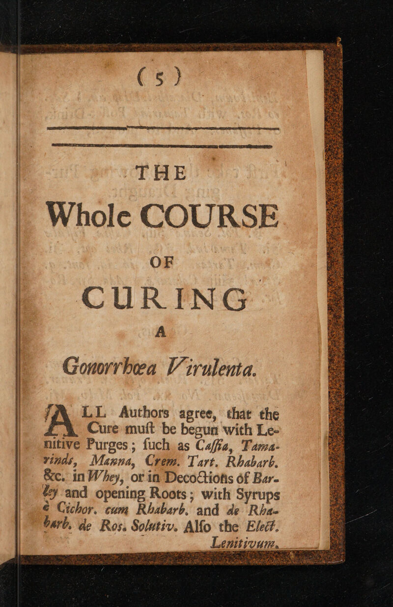 TRE Whole COURSE OF | : | CURING A | Gonorrhea V trulenta. lA (c. Authors agree, that the | Cure muft be begun with Le- nitive Purges; fuch as Caffe, Fama- vinds, Manna, Crem. Tart. Rhabarb. Xe. in Whey, or in Decoctiotis of Bar- éy and opening Roots; with Syrups é Cichor. cum Rhbabarb. and de Rha- barb, de Ros. Solutiv. Ao the Eled. Lgpitivam, ath ee LASS 1 R Fals itio ee ah eaee S ae Ae eee Se TL Se ~ SS A, GaN Eee Tarts a Pear MERGE HR Tang os OER ARE ne 7 Le. Nee. ie ee Pri a Oe Leet x“ ft RNG Leah eeet ep es : re SNE 4 sth arg BARS a | SeEst?: Se natin Beate 2 ie Paes SB WAS Re ee Ligh aea Wey Suk