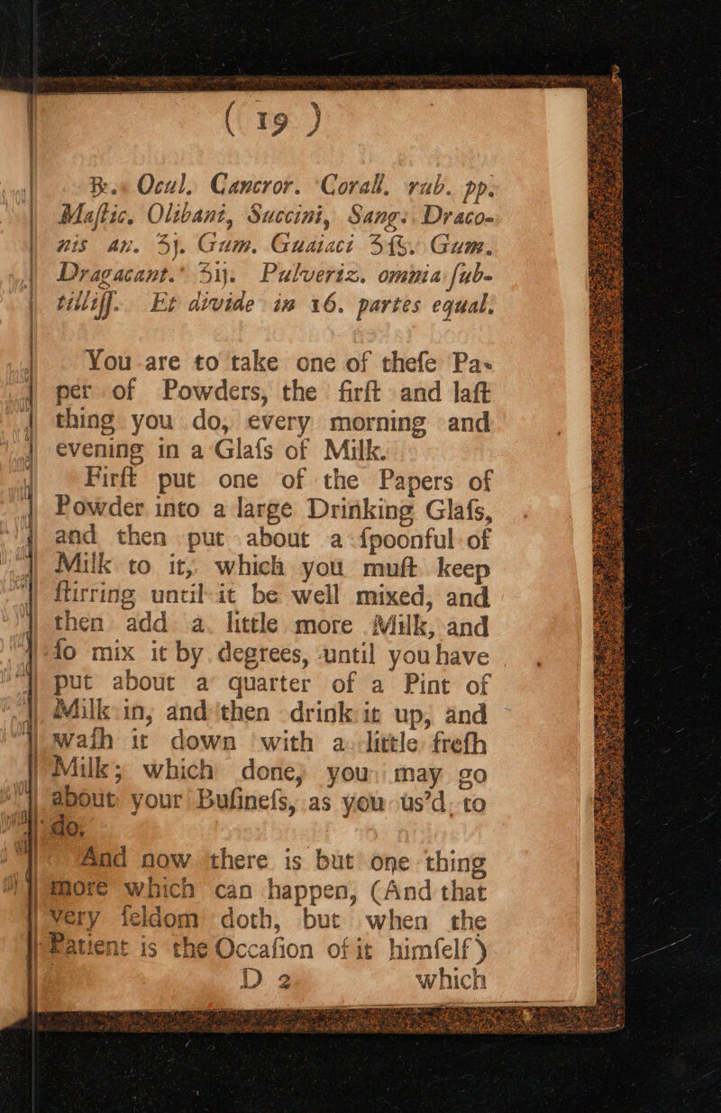 eee q f t (19) Rs Ocal. Cancror. ‘Corall. rab. pp. Maflic. Olibani, Succini, Sang: Draco- nis an. 4). Gum, Guaiaci 3%. Gum. Dragacant.’ 51. Pulveriz. ommia fub- tiiliff. Et divide in 16. partes equal. You are to take one of thefe Pa per of Powders, the firft and laft thing you do, every morning and’ evening in a’Glafs of Milk. Firfi put one of the Papers of Powder into a large Drinking Glafs, and then put about a-fpoonful: of Milk to it, which you muft keep ftirring until-it be well mixed, and then add a. little more Muk, and put about a quarter of a Pint of Milk in; and ‘then drink it up, and about your Bufinefs, as you us’d. to And now there is but one thing more’ which can happen, (And that very feldom doth, but when the