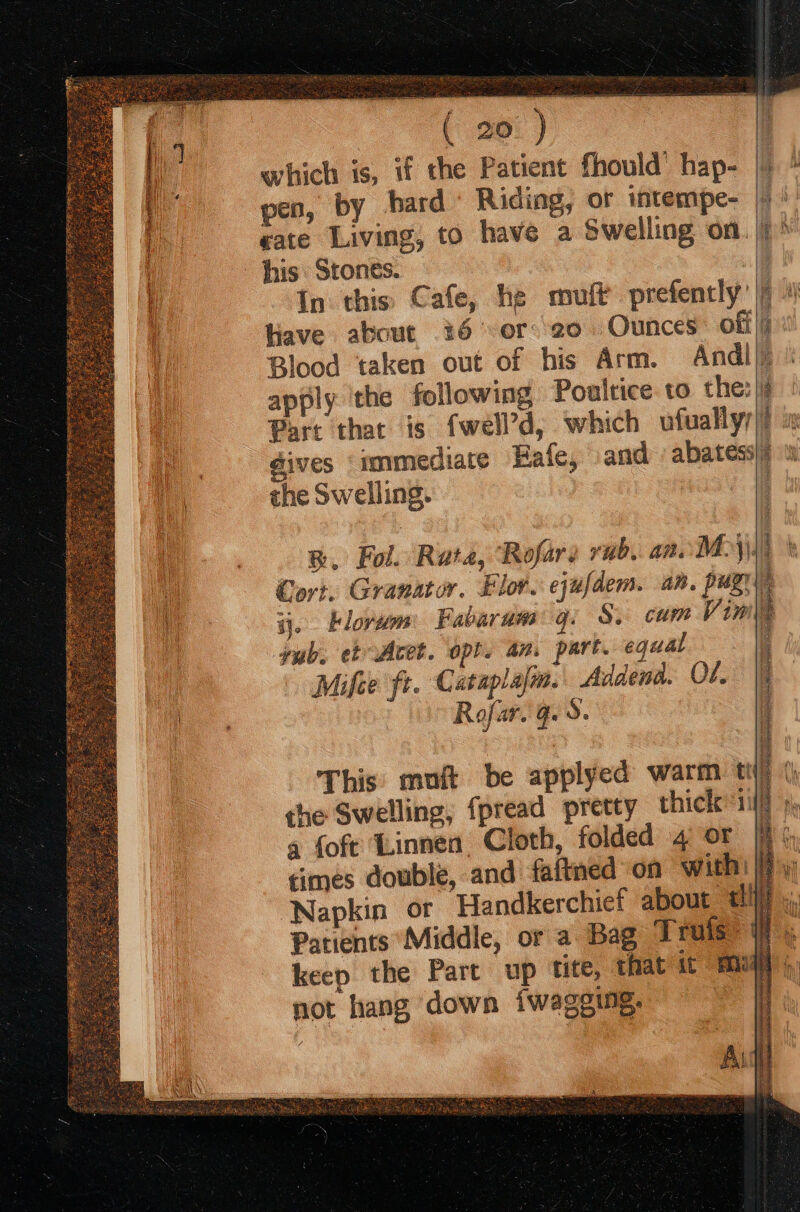 which is, if the Patient fhould’ hap- |) Hiave about 36 -or:'20 Ounces off}; Blood taken out of his Arm. Andl apply the following Poultice to the: Part that is fwell’d, which ufually dives ‘immediate Eafe, and abatess the Swelling. BR. Fol. Rata, Rofars rub. an. Moy) Cort. Granator. Flor. ejufdem. an. pug ij. Klorum: Fabaram q. S, cum Vimy yub. et Acet. opt. an. part. equal Mifee ft. Cataplalm. Addenda. O7. Rofar. Ge S. NUE REN REINA INCNE, I nA cae NS A Rp x IAS, TE This muft be applyed warm t the Swelling, fpread pretty thick iif Napkin or Handkerchief about cli) Be ieee, ea eas Ss ss 2 not hang down fwageing.