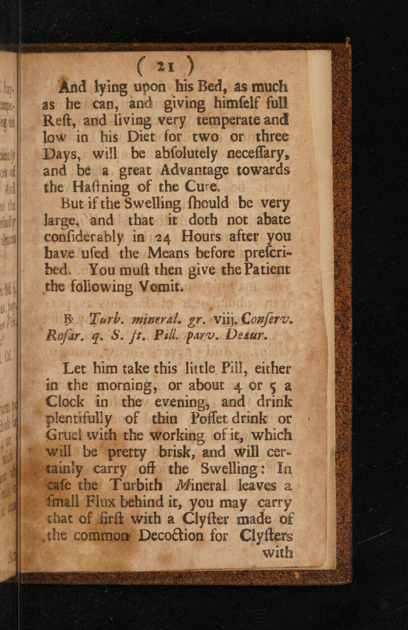 pa a ann ses tna st LS nt So 2 =, And lying upon his Bed, as much as he can, and giving himfelf full Reft, and living very temperate and low in his Diet for two or three Days, will be abfolutely neceffary, and be a. great Advantage towards the Haftning of the Cure. But if the Swelling fhould be very large, and that it doth not abate confiderably in 24 Hours after you have ufed the Means before prefcri- bed. . You muft then give the Patient the following Vomit. Bo Tarb. mineral. gr. vitj. Conferv. Rofar. q. S. {t.. Pill. parv.. Deaar. Let him take this little Pill, either in the morning, or about 4 or 5 a Clock in the evening, and drink Gruei with the working of it, which will be pretty brisk, and will cer- tainiy carry off the Swelling: In cafe the Turbith J4ineral jeaves a tmall Flux behind it, you may. carry that of fir with a Clyfter made of with —