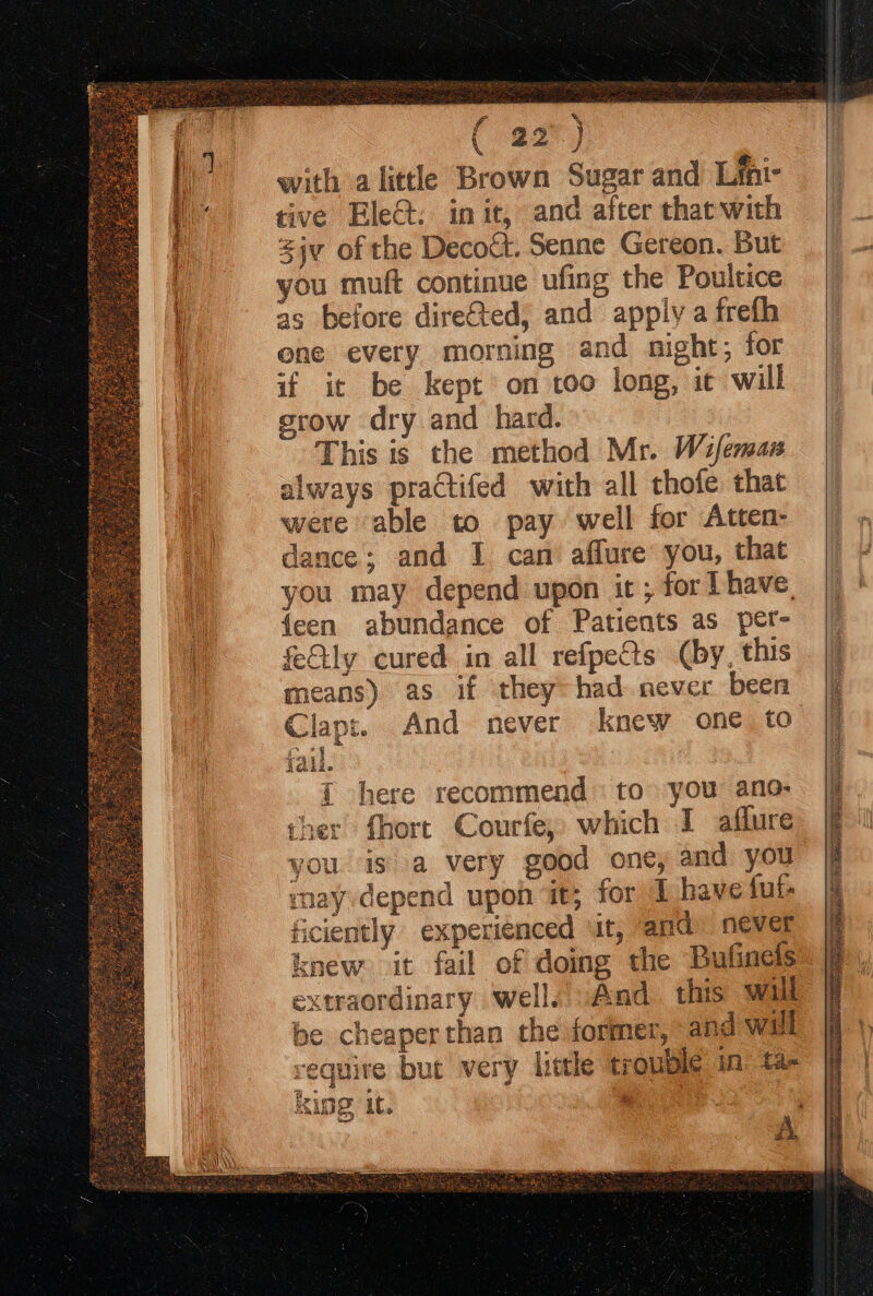 € 22°) with alittle Brown Sugar and Lfni- tive Ele@: init, and after that with jv of the Decoct. Senne Gereon. But as before direGted, and apply a frefh one every morning and night; for if it be kept on too long, ic will srow dry and hard. This is the method Mr. Wifemas always practifed with all thofe that were able to pay well for Atten- dance; and I can affure you, that you may depend upon it ; for have, {een abundance of Patients as pet- fetly cured in all refpe&amp;s (by, this means) as if they: had never been Clapt. And never knew one to jail. | { here recommend to you ano- ther fhort Courfe, which I aflure you is a very good one, and you ray depend upon it; for L have fut- ficiently experienced ‘it, and. never knew it fail of doing the Bufinels extraordinary well. And this wil be cheaper than the former, and will require but very little trouble in t2- 4°. : AIDS it. % Kees?!