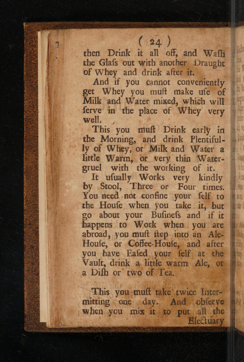: (124) then Drink it all off, and Wafh the Glafs out with another Draught of Whey and drink after it. And if you cannot conveniently Milk and Water mixed, which will ferve in the place of Whey very well. ? This you muft Drink early in the Morning, and drink Plentiful- ly of Whey, or Milk and Water a littie Warm, or very thin Water- gruel with the working of it. Te ufually Works very kindly by Stool, Three or Four times. You need not confine your felf to the Houfe when you take it, but go about your Bufinefs and if it happens. to Work when you are abroad, you mutt itep into an Ale- Houfe, or Coffee-Houfe, and - after you have .Eafed..your felf. at the Vault, drink .a. little warm Ale, or a Dilh or two of Tea. This you-mult take twice inter mitting one .day.. And -oblerve when you. mix it 40° put all the Blectuary * Te SES