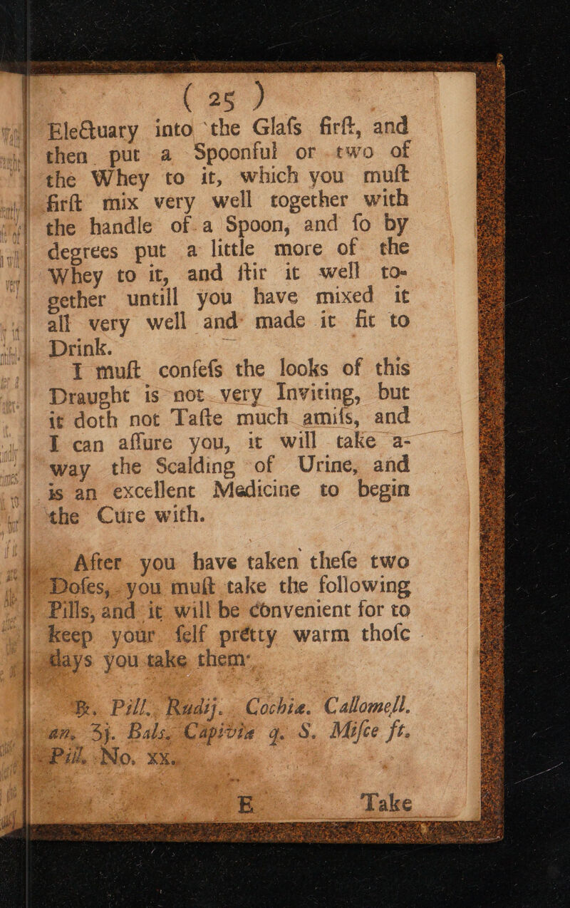 (25 ) EleGtuary into ‘the Glafs firft, and then put a Spoonful or.two of the Whey to it, which you mutt firft mix very well together with the handle of a Spoon, and fo by degrees put a little more of the Whey to it, and ftir ic well to- gether untill you have mixed it all very well and made it fit to Drink. = I muft confefs the looks of this Draught is not.very Inviting, but it doth not Tafte much amis, and is an excellent Medicine to begin the Cure with. After you have taken thefe two Dofes, you muft take the following Pills, and it will be convenient for to keep your felf prétty warm thofc days you take them Be, Pill,. Rudi... Cochia. Calomell. an, Sj. Bals. Capivie 9. §. Mifce ft. Take