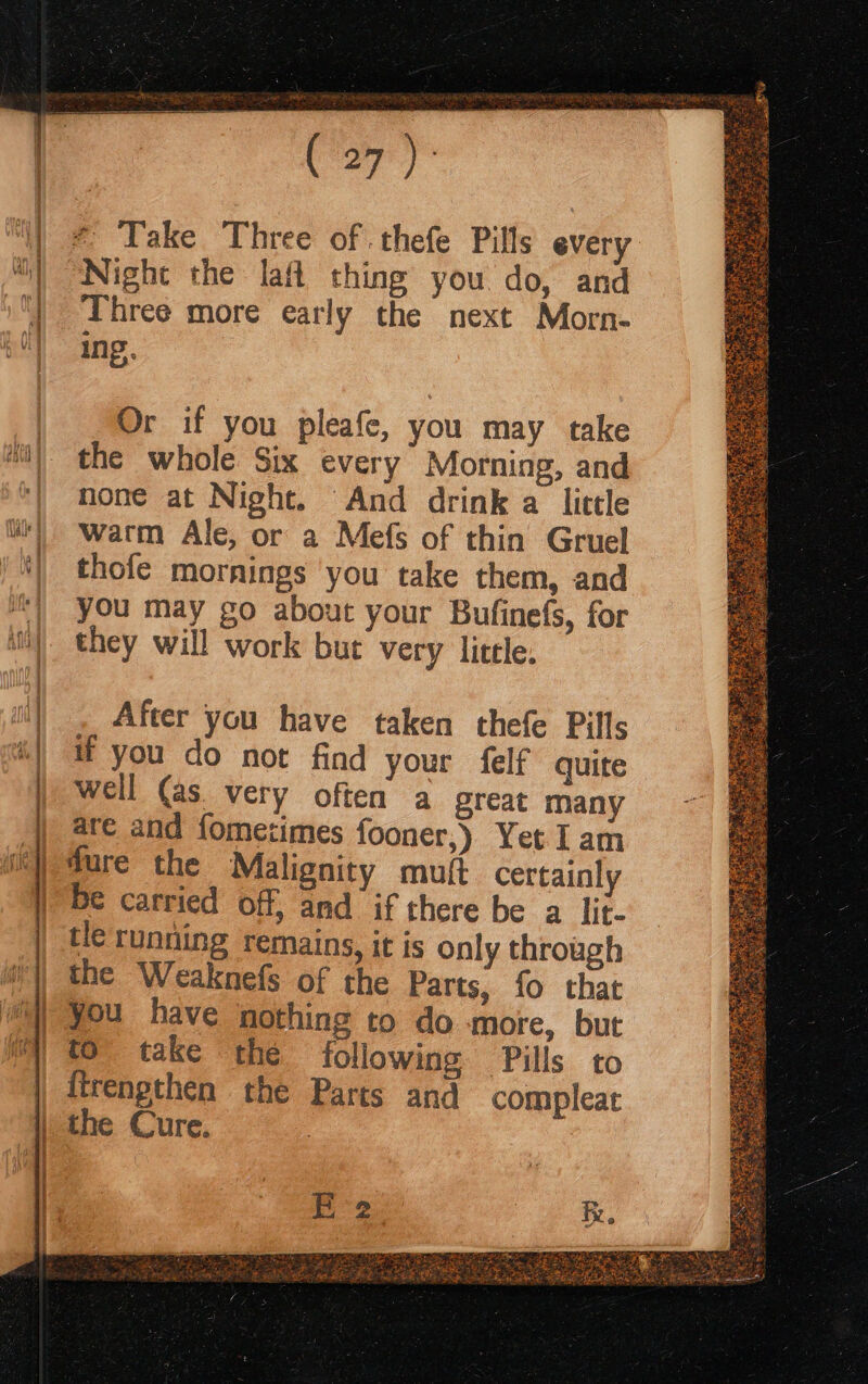 Night the laf thing you do, and Three more early the next Morn- ing. Or if you pleafe, you may take the whole Six every Morning, and none at Night. And drink a little warm Ale, or a Mefs of thin Gruel thofe mornings ‘you take them, and you may go about your Bufinefs, for they will work but very little. After you have taken thefe Pills if you do not find your felf quite well (as. very often a great many are and fometimes fooner,) Yet I am dure the Malignity muft certainly be carried off, and if there be a lit- tle running remains, it is only through the Weaknefs of the Parts, fo that you have nothing to do more, but to take the following Pills to the Cure. Sine
