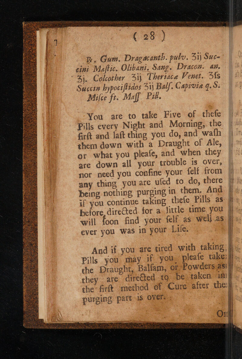 th. Gum. Dragacanth. pulv. 31; Sauce cini Maftic. Olibani. Sang. Dracon. an. Succin hypociftidos 31 Balf, Capivia 9.9: Milce fr. Maff Pil. You are to take Five of thefe Pills every Night and Morning,. the fir and laft thing you do, and wath them dewn with a Draught of Ale, or what you pleafe, and when they are down all your trouble is over, nor need you confine your felf from any thing you are ufed to do, there being nothing purging in them. And if you continue taking thefe Pills as before, directed. for a little time you will foon find your felf as well .as ever you was in your Ltie. : purging part is OVEr.