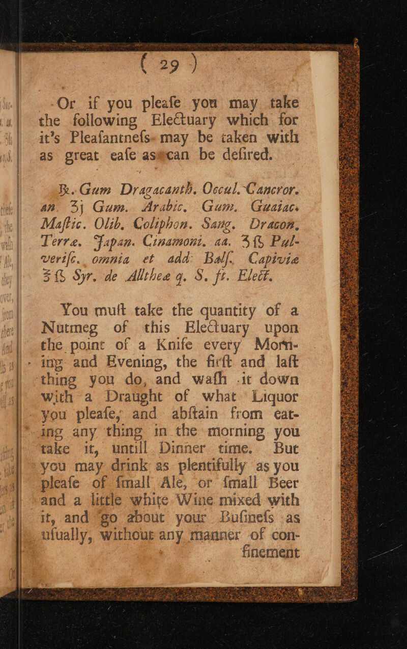 a9). Or if you pleafe you may take the following Electuary which for it’s Pleafantnefs- may be caken with as great eafe asmcan be defired. Re. Gum Dragacanth, Occul. Cancror. an. 4; Gum. Arabic. Gum. Geaiaes Maftic. Olib, Coliphon. Sang. Dracon, Terre, Japan. Cinamoni, aa. 4{% Pal- vert[c. omnia et add Bw. Capivia 5% Syr. de Allthee gq. 8. ft. Eledt. You mult take the quantity of a Nutmeg of this Electuary upon the point of a Knife every Morn- ing and Evening, the firft and laft ‘thing you do, and wafh .ic down With a Draught of what Liquor you pleafe,y and abftain from eat- ing any thing in the morning you take it, untill. Dinner time. But you may drink as plentifully as you pleafe of fmall Ale, or {mall Beer and a litle white Wine mixed with it, and go about your Lufinefs as ufually, without any manner of con- : finement