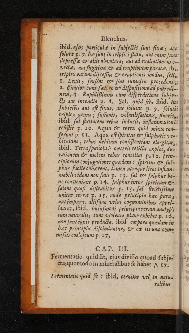 foluta p. 7. be funt in triplici flatu, aut enim Juni: depre(f'e eo aliis obvolutas aut ad exaltationena e-- vette, aut fucitioe e ad eruptionem parate, ib.. I. Lenis; fenfim €» fre tumultu procedens s; | Gj aut incendio p. 8. Sal. quid frt, ibid. mi fubjetlis aut efl fixus, aut folutus. p. 9. foluiii | c e ibid. f) fixitatems vebus induci ferunt p. 31. Aqua efl fpiritus e fulpburis ves biculum , vebus debitam confiftentiam elargitur, , | ibid. Terra fpatiolaà ceteris velicla explet, du- cipiorum conjugationes quedam :. fpiritus e» ful- phur. facile coberent, tamen uvaque licet inflam- aut impura, aliifque velut cogmminibus appel- lantur, ibid. bujufmodi prigcipia verum analyfrs 1um naturalis, tum violenta plane exbibet p. 16, »0n [unt ignis produéla, ibid. corpora quedam iu bec principia difcinduutury € ex iis una come enifsis coalefcunt p. 17. CAP. IIT. Fermentatio quid fit, ejus divifio quoad fubje- &amp;aquomodo in mineralibus fe habet p.17. Fermentatio quid (8 : ibid, cernitur vel in natus ralibus