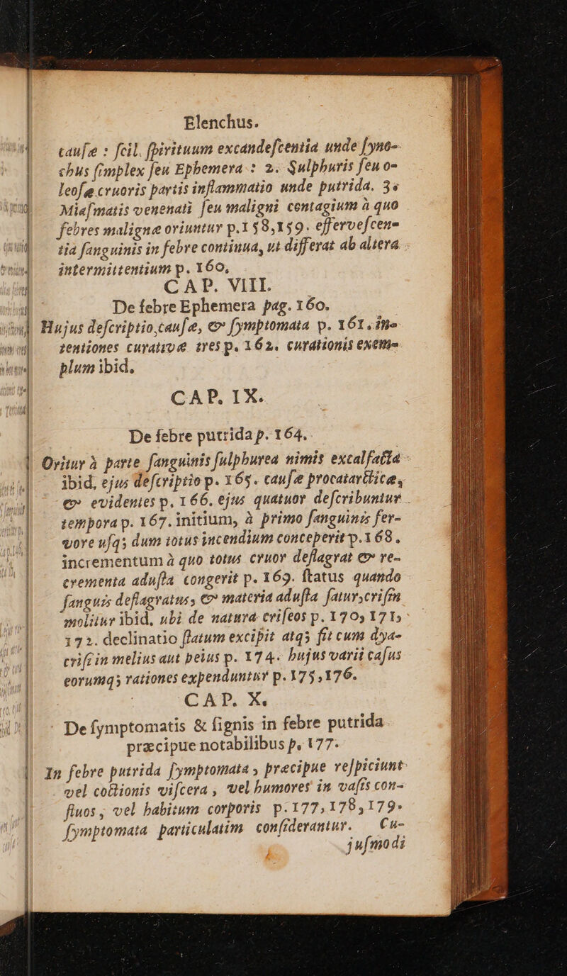 ui ; j d t i yy on LI - Ja | i ! (jl f | j | | ij | | | i | | | | —————— —À Elenchus. caufe : feil. (pirituum excandefcemia unde [yno-. chus fimplex feu Epbemera.: 2. Sulphuris feuo- leofes cvuovis partis infammaiio unde putrida. 3s Miefmaiis venenati [en maligui centagium à quo febres maligne oviumtur p.1$8,159. effervefcene tia fang uinis in febre coniiuua, ui differat ab altera jntermiitentium p. Y60, CAP. VIII. De febre Ephemera pag. 160. zeniiones cuyatro e tres p. 162. curationis exem. plum ibid. CAP, IX. De febre putrida p. 164. ibid, ejus defcriptio p. 165. caufe procatavttice, e» evidenies p, 166. ejus quatuov. defcribuntur tempora p. 167. initium, à primo fanguinz fer- vore uf45 dum totus incendium conceperit p.368 , incrementum à quo totus. cruor deflagvat e ve- crementa adu[fla. congerit p. 169. ftatus quando fanguis deflagratus, € materia adufla fatuyscrifmm »oliitr ibid, nbi de natura: cvifeos p. 1705 171; 172. declinatio flatum excipit atqs fit cum dya- crifc in melius aut peius p. 174. bujus varii cafus eorumqs rationes expenduntiY p. 75, 176. CAD. X. De fymptomatis &amp; fignis in febre putrida precipue notabilibus p, 177. vel coBionis vifcera , vel bumoves in vafis con- fiuos ; vel babitum corporis p. 177, 179,179» fymptomata parüculatim. confrdevamtur. — €w- jufmodi