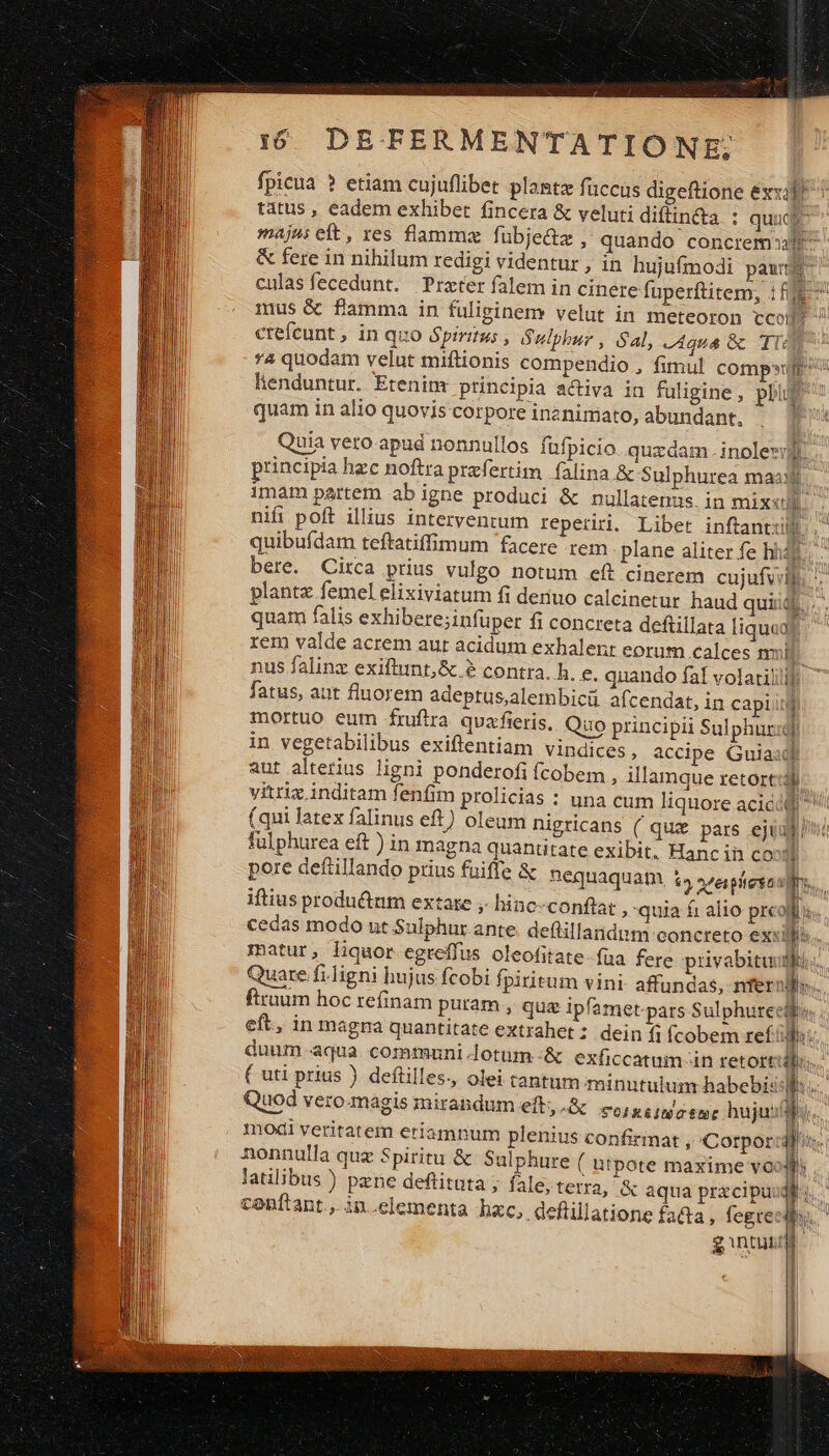 fpicua ? etiam cujuflibet planta fuccus digeftione &amp;xxilf ttus , eadem exhibet fincera &amp; veluti diftin&amp;ta : quud majus eft, res flamma fübje&amp;z , quando concrem: &amp; fere in nihilum redigi videntur , in hujufmodi pawtf^ culas fecedunt. Przter falem in cinete fuperftitem, : ff^ mus &amp; flamma in füliginemr velut in meteoron tco  ctefcunt, in quo Spiritus , Sulphur , Sal, equa &amp; TI] *4 quodam velut miftionis compendio , fimul compu lhenduntur. Etenim principia activa in fuligine, pbi quam in alio quovis corpore inznimato, abundant. | uia vero apud nonnullos füfpicio. quzdam. inolezil, principia hzc noftra przfertim. falina &amp; Sulphurea maa. 1màm partem abigne produci &amp; nullatenus in mixel — nifi poft illius intervenrum reperiri. Libet inftantilj quibuídam teftatiffimum facere rem plane aliter fe hháf d bere. Circa prius vulgo notum eft cinerem cujufvell planta femel elixiviatum fi deriuo calcinetur haud uid. quam falis exhibere;infüper fi concreta deftillata liqua] rem valde acrem aur acidum exhalenr eorum calces nui nus falinz exiftunt,&amp;.? contra. h. e. quando faf volatilill]; fatus, aut fluorem adeptus,alembici afcendat, in capiti ü | mortuo eum fruftra quaxfieris, Quo principii Sulphur] in vegetabilibus exiftentiam vindices, accipe Guiasdl aut alterius ligni ponderofi fcobem , illamque retort:3d. vitri inditam fenfim prolicias : una cum liquore acici (qui latex falinus eft) oleum nigricans ( qux pars ejui fulphurea eft ) in magna quantitate exibit. Hanc in cox i pore deftillando prius fuiffe &amp; nequaquam 1» »eítesa j| lh iftius productum extare ; hinc-conflat , quia f: alio prcoll s. cedas modo ut Sulphur ante. deflillandim concreto exi Ms. matur, liquor egreífus oleofitate-fua fere pivabituufftt.. Quare .f;ligni hujus fcobi fpiritum vini- affundas, nfer Win. firuum hoc refinam putam, quz ipfamet-pars Sulphurecll eft, in magra quantitate extrahet; dein f; fcobem ref Bt duum-aqua. communi lotum-&amp; exficcatum-in retort ditis. ( uti prius ) defiilles., olei tantum minutulum habebi: 1  Quod vero. magis mirandum eft, .&amp; &amp;orxéita eme hujuslu.. modi veritatem etiamnum plenius confirmat , Corpor diis. nonnulla quz Spiritu &amp; Sulphure ( utpote maxime vo ! latilibus ) pene deftitata ; fale, terra, &amp; aqua prxcipuidé i | I conítant., in.clementa hzc, deflillatione £a&amp;a ; fegreedi.  gintuumi